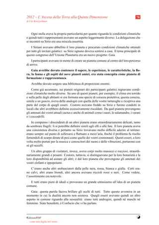 2012 – L’Ascesa della Terra alla Quinta Dimensione                                         70
di Ute Kretzschmar



     Ogni stella aveva la propria particolarit` per quanto riguarda le condizioni climatiche
                                              a
e quindi tutti i rappresentanti avevano un aspetto leggermente diverso. La delegazione che
si incontr` su Sirio era una miscela assortita.
          o
    I Siriani avevano abbellito il loro pianeta e procurato condizioni climatiche ottimali
per tutti gli invitati galattici: su Sirio ognuno doveva sentirsi a casa. Il tema principale di
questo congresso dell’Unione Planetaria era un nuovo progetto: Gaia.
    I partecipanti avevano in mente di creare un pianeta comune al centro del loro percorso
di arrivo.
    Gaia avrebbe dovuto contenere il sapere, le esperienze, le caratteristiche, la ﬂo-
ra, la fauna e gli ospiti dei nove pianeti amici, era stata concepita come pianeta di
formazione e rappresentanza.
     Avrebbe dovuto sorgere una biblioteca di proporzioni enormi.
     Come gi` accennato, sui pianeti originari dei partecipanti galattici regnavano condi-
              a
zioni climatiche molto diverse. Su uno di questi pianeti, per esempio, il clima era torrido
e sulla pelle degli abitanti si era formata una specie di corazza protettiva; questa corazza,
simile a un guscio, aveva delle analogie con quella delle vostre tartarughe e ricopriva una
parte del corpo di quegli esseri. Costoro avevano freddo su Sirio e furono condotti in
locali che altri avrebbero deﬁnito eccessivamente riscaldati. Da quel pianeta provengono
gli antenati dei vostri attuali cactus e anche di animali come i sauri, le salamandre, i varani
e i coccodrilli.
    In compenso i discendenti di un altro pianeta erano straordinariamente delicati, tanto
da sembrare fragili: li si potrebbe deﬁnire simili agli elﬁ o alle fate. Il loro pianeta aveva
una consistenza diversa e pertanto su Sirio trovavano molto difﬁcile aderire al terreno:
erano sempre sul punto di sollevarsi e ﬂuttuare a mezz’aria, ﬁnch´ il problema fu risolto
                                                                      e
fornendoli di scarpe dotate di pesi come quelle dei vostri cosmonauti. Questi esseri, a loro
volta molto portati per la musica e conoscitori dei suoni e delle vibrazioni, portarono con
s´ gli uccelli.
 e
    Un altro gruppo di visitatori, invece, aveva corpi molto massicci e rocciosi, straordi-
nariamente grandi e pesanti. Costoro, tuttavia, si distinguevano per la loro bonariet` e la
                                                                                      a
loro disponibilit` ad aiutare gli altri; e dal loro pianeta che provengono gli antenati dei
                  a                      `
vostri elefanti e ippopotami.
    C’erano anche altri ambasciatori dalla pelle nera, rossa, bianca e gialla. Certi era-
no calvi, altri erano biondi, altri ancora avevano riccioli rossi o neri. Come vedete,
l’assortimento era notevole.
   E tutti erano pieni di ideali e provavano un grande entusiasmo all’idea di un pianeta
comune.
   Gaia: questa parola faceva brillare gli occhi di tutti. Tutto questo avveniva in un
momento in cui la dualit` ancora non esisteva. Quegli esseri avevano quindi un altro
                         a
aspetto in comune riguardo alla sessualit` : erano tutti androgini, quindi n´ maschi n´
                                         a                                  e         e
femmine. Siate benedetti, e Confucio che vi ha parlato.
                          `



¤dizioniPDF                                                                                Y
. . . come una foglia nel vento. . .
 