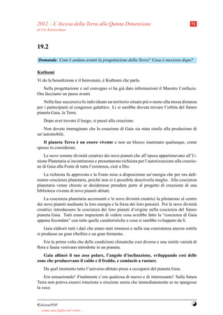 2012 – L’Ascesa della Terra alla Quinta Dimensione                                        71
di Ute Kretzschmar



19.2
Domanda: Com’` andata avanti la progettazione della Terra? Cosa e successo dopo?
             e                                                  `

Kuthumi
Vi do la benedizione e il benvenuto, e Kuthumi che parla.
                                     `
   Sulla progettazione e sul convegno vi ha gi` dato informazioni il Maestro Confucio.
                                              a
Ora facciamo un passo avanti.
    Nella fase successiva fu individuato un territorio situato pi` o meno alla stessa distanza
                                                                 u
per i partecipanti al congresso galattico. L` si sarebbe dovuta trovare l’orbita del futuro
                                             ı
pianeta Gaia, la Terra.
     Dopo aver trovato il luogo, si pass` alla creazione.
                                        o
   Non dovete immaginare che la creazione di Gaia sia stata simile alla produzione di
un’automobile.
                       `
   Il pianeta Terra e un essere vivente e non un blocco inanimato qualunque, come
spesso lo considerate.
    Le nove somme divinit` creatrici dei nove pianeti che all’epoca appartenevano all’U-
                            a
nione Planetaria si incontrarono e presentarono richiesta per l’autorizzazione alla creazio-
ne di Gaia alla Fonte di tutta l’esistenza, cio` a Dio.
                                               e
    La richiesta fu approvata e la Fonte mise a disposizione un’energia che per ora deﬁ-
niamo coscienza planetaria, poich´ non ci e possibile descriverla meglio. Alla coscienza
                                   e        `
planetaria venne chiesto se desiderasse prendere parte al progetto di creazione di una
biblioteca vivente di nove pianeti abitati.
    La coscienza planetaria acconsent` e le nove divinit` creatrici la pilotarono al centro
                                      ı                   a
dei nove pianeti mediante la loro energia e la forza dei loro pensieri. Poi le nove divinit`
                                                                                           a
creatrici introdussero la coscienza dei loro pianeti d’origine nella coscienza del futuro
pianeta Gaia. Tutti erano impazienti di vedere cosa avrebbe fatto la “coscienza di Gaia
appena fecondata” con tutte quelle caratteristiche e cosa si sarebbe sviluppato da l`.
                                                                                    ı
    Gaia elabor` tutti i dati che erano stati immessi e nella sua consistenza ancora sottile
               o
si produsse un gran ribollire e un gran fermento.
   Era la prima volta che delle condizioni climatiche cos` diverse e una simile variet` di
                                                         ı                            a
ﬂora e fauna venivano introdotte in un pianeta.
   Gaia alline` il suo asse polare, l’angolo d’inclinazione, sviluppando cos` delle
              o                                                             ı
zone che producevano il caldo e il freddo, e cominci` a ruotare.
                                                    o
     Da quel momento tutto l’universo abitato prese a occuparsi del pianeta Gaia.
    Era sensazionale! Finalmente c’era qualcosa di nuovo e di interessante! Sulla futura
Terra non poteva esserci rotazione o eruzione senza che immediatamente se ne spargesse
la voce.


¤dizioniPDF                                                                               Y
. . . come una foglia nel vento. . .
 