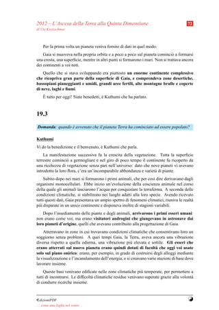 2012 – L’Ascesa della Terra alla Quinta Dimensione                                      72
di Ute Kretzschmar



     Per la prima volta un pianeta veniva fornito di dati in quel modo.
    Gaia si muoveva nella propria orbita e a poco a poco sul pianeta cominci` a formarsi
                                                                                o
una crosta, una superﬁcie, mentre in altri punti si formarono i mari. Non si trattava ancora
dei continenti a voi noti.
    Quello che si stava sviluppando era piuttosto un enorme continente complessivo
che ricopriva gran parte della superﬁcie di Gaia, e comprendeva zone desertiche,
bassopiani pianeggianti e umidi, grandi aree fertili, alte montagne brulle e coperte
di neve, laghi e ﬁumi.
     `
     E tutto per oggi! Siate benedetti, e Kuthumi che ha parlato.
                                        `



19.3
Domanda: quando e avvenuto che il pianeta Terra ha cominciato ad essere popolato?
                `

Kuthumi
Vi do la benedizione e il benvenuto, e Kuthumi che parla.
                                     `
    La manifestazione successiva fu la crescita della vegetazione. Tutta la superﬁcie
terrestre cominci` a germogliare e nel giro di poco tempo il continente fu ricoperto da
                  o
una ricchezza di vegetazione senza pari nell’universo: dato che nove pianeti vi avevano
introdotto la loro ﬂora, c’era un’incomparabile abbondanza e variet` di piante.
                                                                   a
    Subito dopo nei mari si formarono i primi animali, che per cos` dire derivavano dagli
                                                                    ı
organismi monocellulari. Ebbe inizio un’evoluzione della coscienza animale nel corso
della quale gli animali lasciarono l’acqua per conquistare la terraferma. A seconda delle
condizioni climatiche, si stabilirono nei luoghi adatti alla loro specie. Avendo ricevuto
tutti questi dati, Gaia presentava un ampio spettro di fenomeni climatici, riuniva le realt`
                                                                                           a
pi` disparate in un unico continente e disponeva inoltre di stagioni variabili.
  u
    Dopo l’insediamento delle piante e degli animali, arrivarono i primi esseri umani:
non erano come voi, ma erano visitatori androgini che giungevano in astronave dai
loro pianeti d’origine, quelli che avevano contribuito alla progettazione di Gaia.
    Atterravano in zone in cui trovavano condizioni climatiche che consentivano loro un
soggiorno senza problemi. A quei tempi Gaia, la Terra, aveva ancora una vibrazione
diversa rispetto a quella odierna, una vibrazione pi` elevata e sottile. Gli esseri che
                                                       u
erano atterrati sul nuovo pianeta erano quindi dotati di facolt` che oggi voi usate
                                                                      a
solo sul piano onirico: erano, per esempio, in grado di costruirsi degli alloggi mediante
la visualizzazione e l’incanalamento dell’energia, e si creavano varie stazioni di base dove
lavorare insieme.
    Queste basi venivano ediﬁcate nelle zone climatiche pi` temperate, per permettere a
                                                             u
tutti di incontrarsi. Le difﬁcolt` climatiche residue venivano superate grazie alla volont`
                                 a                                                        a
di condurre ricerche insieme.


¤dizioniPDF                                                                             Y
. . . come una foglia nel vento. . .
 