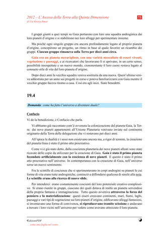 2012 – L’Ascesa della Terra alla Quinta Dimensione                                        73
di Ute Kretzschmar



    I gruppi giunti a quei tempi su Gaia portarono con loro una squadra androginica dai
loro pianeti d’origine e si stabilirono nei loro alloggi per sperimentare insieme.
   Ma poich´ ogni singolo gruppo era ancora profondamente legato al proprio pianeta
             e
d’origine, concepirono un progetto, un ritmo in base al quale favorire un ricambio dei
gruppi. Ciascun gruppo rimaneva sulla Terra per dieci anni circa.
   Gaia era un pianeta meraviglioso, con una variet` mozzaﬁato di esseri viventi,
                                                         a
vegetazione e paesaggi, e ai ricercatori che lavoravano l` si aprivano, in un certo senso,
                                                         ı
possibilit` insospettate e un nuovo mondo, ciononostante il loro cuore restava legato al
          a
consueto stile di vita del loro pianeta d’origine.
    Dopo dieci anni la vecchia squadra veniva sostituita da una nuova. Quest’ultima veni-
va addestrata per un anno sui progetti in corso e poteva familiarizzarsi con Gaia mentre il
vecchio gruppo faceva ritorno a casa. Cos` era agli inizi. Siate benedetti.
                                           ı



19.4
Domanda: come ha fatto l’universo a diventare duale?

Confucio
Vi do la benedizione, e Confucio che parla.
                      `
    Vi abbiamo gi` raccontato com’` avvenuta la colonizzazione del pianeta Gaia, la Ter-
                  a                  e
ra: dai nove pianeti appartenenti all’Unione Planetaria venivano inviate sul continente
originario della Terra delle delegazioni che vi restavano per dieci anni.
    All’epoca la dualit` e i sessi non esistevano ancora ma, a rigor di termini, la creazione
                       a
del pianeta Gaia e stato il primo atto procreativo.
                 `
    Come vi e gi` stato detto, dalla coscienza planetaria dei nove pianeti alleati sono state
              ` a
                                                                  `
ricavate delle copie da utilizzare per la creazione di Gaia. Gaia e stato il primo pianeta
fecondato artiﬁcialmente con la coscienza di nove pianeti. E questo e stato il primo
                                                                            `
atto procreativo nell’universo. In contemporanea con la creazione di Gaia, nell’universo
sorse un nuovo sentimento.
   Fra le scintille di coscienza che si sperimentavano in corpi androgini su pianeti le cui
forme di vita erano tutte androginiche, cominci` a diffondersi qualcosa di simile alla noia.
                                               o
Le scintille erano alla ricerca di nuove sﬁde.
     Per intenderci: erano costantemente coscienti del loro potenziale creativo complessi-
vo. Si erano riunite in gruppi, ciascuno dei quali dotava di realt` un pianeta servendosi
                                                                     a
della propria fantasia e immaginazione. Tutto questo avveniva attraverso la forza del
pensiero e la materializzazione: questi esseri creavano continenti, mari, ﬁumi, laghi,
paesaggi e vari tipi di vegetazione sui loro pianeti d’origine, ediﬁcavano alloggi fantasiosi,
si inventavano una forma di convivenza, si riproducevano tramite scissione e andavano
a trovare i loro vicini nell’universo per vedere come avevano attrezzato il loro pianeta.


¤dizioniPDF                                                                               Y
. . . come una foglia nel vento. . .
 
