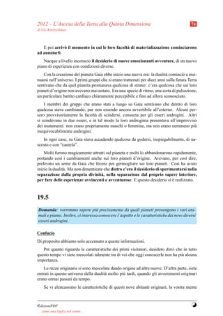2012 – L’Ascesa della Terra alla Quinta Dimensione                                         74
di Ute Kretzschmar



   E poi arriv` il momento in cui le loro facolt` di materializzazione cominciarono
              o                                 a
ad annoiarli.
   Nacque a livello inconscio il desiderio di nuove emozionanti avventure, di un nuovo
piano di esperienza con condizioni diverse.
   Con la creazione del pianeta Gaia ebbe inizio una nuova era: la dualit` cominci` a insi-
                                                                           a          o
nuarsi nell’universo. I primi gruppi che si erano trattenuti per dieci anni sulla futura Terra
sentivano che da quel pianeta promanava qualcosa di strano: c’era qualcosa che sui loro
pianeti d’origine non avevano mai notato. Era una specie di ritmo, una sorta di pulsazione,
un particolare battito cardiaco chiaramente percepibile e ﬁno ad allora sconosciuto.
    I membri dei gruppi che erano stati a lungo su Gaia sentivano che dentro di loro
qualcosa stava cambiando, pur non essendo ancora avvertibile all’esterno. Alcuni per-
sero provvisoriamente la facolt` di scindersi, consueta per gli esseri androgini. Altri
                                a
si scindevano in due esseri, e in tal modo la loro androginia presentava all’improvviso
dei mutamenti: non erano propriamente maschi o femmine, ma non erano nemmeno pi`      u
inequivocabilmente androgini.
   In ogni caso, su Gaia stava accadendo qualcosa da godersi, inspiegabilmente, di na-
scosto e con “cautela”.
    Molti furono magicamente attratti sul pianeta e molti lo abbandonarono rapidamente,
portando cos` i cambiamenti anche sui loro pianeti d’origine. Avevano, per cos` dire,
              ı                                                                     ı
prelevato un seme da Gaia che fecero poi germogliare sui loro pianeti. Cos` ha avuto
                                                                                ı
inizio la dualit` . Ma non dimenticate che dietro c’era il desiderio di sperimentarsi nella
                a
separazione dalla propria divinit` , nella separazione dal proprio sapere interiore,
                                     a
per fare delle esperienze avvincenti e avventurose. E questo desiderio si e realizzato.
                                                                              `


19.5
Domanda: vorremmo sapere pi` precisamente da quali pianeti provengono i vari ani-
                                   u
mali e piante. Inoltre, ci interessa conoscere l’aspetto e le caratteristiche dei nove diversi
esseri androgini.

Confucio
Di proposito abbiamo solo accennato a queste informazioni.
   Per quanto riguarda le caratteristiche dei primi visitatori, desidero dirvi che in tutto
questo tempo vi siete mescolati talmente tra di voi che oggi conoscerle non ha pi` alcuna
                                                                                  u
importanza.
    Le razze originarie si sono mescolate dando origine ad altre nuove. D’altra parte, siete
entrati in questo universo della dualit` molto pi` tardi, quando gli avvenimenti originari
                                       a         u
erano ormai passati da tempo.
     Se vi elencassimo le caratteristiche di questi nove abitanti originari, la vostra mente



¤dizioniPDF                                                                                Y
. . . come una foglia nel vento. . .
 