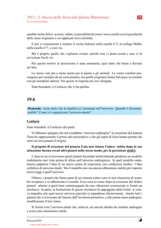 2012 – L’Ascesa della Terra alla Quinta Dimensione                                           75
di Ute Kretzschmar



sarebbe molto felice: avreste, infatti, la possibilit` di crearvi nove caselle con le peculiarit`
                                                     a                                          a
delle razze originarie a cui applicare nove etichette.
    E poi vi scatenereste a mettere il vicino Schulze nella casella n°3, la collega M¨ ller
                                                                                     u
nella casella n°7, e cos` via.
                        ı
   Ma e proprio quello che vogliamo evitare, perch´ non vi porta avanti e non vi fa
        `                                         e
avvicinare fra di voi.
   Per questo motivo la descrizione e stata sommaria, quel tanto che basta a farvene
                                    `
un’idea.
   Lo stesso vale pi` o meno anche per le piante e gli animali. Le vostre conifere pro-
                     u
vengono per esempio da un certo pianeta, ma quelle originarie hanno ben poco in comune
con gli esemplari odierni. Per questo la risposta era cos` stringata.
                                                         ı
     Siate benedetti, e Confucio che vi ha parlato.
                      `



19.6
Domanda: avete detto che la dualit` si e insinuata nell’universo. Quando e diventata
                                    a `                                  `
stabile? Come si e organizzato l’universo duale?
                 `

Confucio
Siate benedetti, e Confucio che parla.
                 `
   Vi abbiamo spiegato che nel cosiddetto “universo androgino” la creazione del pianeta
Terra ha rappresentato il primo atto procreativo e che gli ospiti di Gaia hanno portato dei
semi sui loro pianeti d’origine.
    Il progetto di creazione del pianeta Gaia non rimase l’unico: subito dopo la sua
attuazione furono creati altri pianeti nello stesso modo, per la precisione dodici.
    L’area in cui si trovavano questi pianeti fecondati artiﬁcialmente produsse un modello
ondulatorio mai visto prima di allora nell’universo androginico. In quel modello ondu-
latorio palpitava l’idea di un nuovo piano di esperienza con condizioni inedite: l’idea
collettiva di universo duale. Ma il modello non era ancora abbastanza stabile per imporre
nuove leggi a quell’universo.
    Orbene, i pianeti che fanno parte di un sistema solare sono in una situazione di scam-
bio reciproco e si inﬂuenzano a vicenda. Ecco cosa avvenne dopo la creazione dei dodici
pianeti: attorno a quest’area contrassegnata da una vibrazione sconosciuta si form` un o
involucro. In parte, la formazione di questo involucro fu appoggiata dalla Fonte: si vole-
va impedire che quel nuovo universo parziale si espandesse ulteriormente. Anche tutti i
pianeti che si trovavano all’interno dell’involucro protettivo, e che prima erano androgini,
modiﬁcarono il loro ritmo.
    Si form` cos` l’universo duale che, tuttavia, era ancora abitato da creature androgine
           o    ı
e aveva una consistenza sottile.

¤dizioniPDF                                                                                  Y
. . . come una foglia nel vento. . .
 