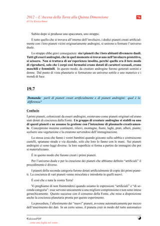 2012 – L’Ascesa della Terra alla Quinta Dimensione                                         76
di Ute Kretzschmar



     Subito dopo si produsse una spaccatura, uno strappo.
   E tutto quello che si trovava all’interno dell’involucro, i dodici pianeti creati artiﬁcial-
mente con i loro pianeti vicini originariamente androgini, si unirono a formare l’universo
duale.
    Lo strappo ebbe gravi conseguenze: sia i pianeti che i loro abitanti divennero duali.
Tutti gli esseri androgini, che in quel momento si trovavano nell’involucro protettivo,
si scissero. Non si trattava di un’esperienza insolita, perch´ quello era il loro modo
                                                               e
di riprodursi, solo che i corpi cos` formatisi erano dotati di caratteri sessuali, erano
                                    ı
maschili e femminili. In questo modo, da creature androgine furono generati uomini e
donne. Dal punto di vista planetario si formarono un universo sottile e uno materico e i
mondi di luce.


19.7
Domanda: parli di pianeti creati artiﬁcialmente e di pianeti androgini: qual e la
                                                                             `
differenza?

Confucio
I primi pianeti, colonizzati da esseri androgini, esistevano come pianeti originari ed erano
stati dotati di coscienza dalla Fonte. Un gruppo di creature androgine si stabil` su uno
                                                                                    ı
di questi pianeti e ne assunse la gestione con l’intenzione di plasmarlo creativamen-
te. Concepirono insieme continenti, rilievi, montagne, ﬁumi, laghi, prati, alberi, piante;
scelsero una vegetazione e la crearono servendosi dell’immaginazione.
    La stessa cosa che fanno i vostri bambini quando giocano sulla sabbia e costruiscono
castelli, spianano strade e via dicendo, solo che loro lo fanno con le mani. Sui pianeti
androgini ci sono leggi diverse: la loro superﬁcie si forma a partire da immagini che poi
si materializzano.
     `
     E in questo modo che furono creati i primi pianeti.
   Per l’universo duale e per la creazione dei pianeti che abbiamo deﬁnito “artiﬁciali” il
procedimento e diverso.
              `
     I pianeti della seconda categoria furono dotati artiﬁcialmente di copie dei primi piane-
ti. La coscienza di vari pianeti venne miscelata e introdotta in quelli nuovi.
     `
     E cos` che e nata la vostra Terra!
          ı
   Vi preghiamo di non fraintenderci quando usiamo le espressioni “artiﬁciali” e “di se-
conda categoria”: esse servono unicamente a una migliore comprensione e non sono intese
gerarchicamente. Questo successe con il consenso della Fonte, che mise a disposizione
anche la coscienza planetaria pronta per questo esperimento.
    La procedura, l’allestimento dei “nuovi” pianeti, avvenne automaticamente per mezzo
dell’inserimento dei dati. In un certo senso, il pianeta cre` in modo del tutto automatico
                                                            o


¤dizioniPDF                                                                                Y
. . . come una foglia nel vento. . .
 