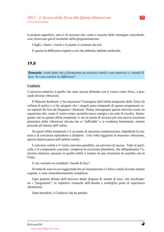 2012 – L’Ascesa della Terra alla Quinta Dimensione                                       77
di Ute Kretzschmar



la propria superﬁcie, non ci fu nessuno che venne a inserire delle immagini concettuali:
esse esistevano gi` al momento della programmazione.
                  a
     I laghi, i ﬁumi, i monti e le piante si crearono da soli.
     `
     E questa la differenza rispetto a ci` che abbiamo deﬁnito artiﬁciale.
                                         o



19.8
Domanda: avete detto che si formarono un universo sottile e uno materico e i mondi di
luce. In cosa consiste la differenza?

Confucio
L’universo materico e quello che state ancora abitando con il vostro corpo ﬁsico, e pos-
                     `
siede diverse vibrazioni.
    Il Maestro Kuthumi vi ha trasmesso l’immagine dell’orbita temporale della Terra (la
collana di perle) e vi ha spiegato che i singoli piani temporali di questo programma so-
no separati fra loro da frequenze vibratorie. Potete immaginare questo universo come un
organismo che, come il vostro corpo, assimila nuove energie e ne cede di vecchie. Imma-
ginate che su questa orbita temporale vi sia un punto di accesso per una nuova coscienza
planetaria dalla vibrazione elevata che si “raffredda” e si condensa lentamente, mentre
procede all’interno dell’orbita.
    Su quest’orbita temporale c’` un punto di massima condensazione, dopodich´ la ma-
                                e                                              e
teria e la coscienza riprendono a diradarsi. Una volta raggiunta la massima vibrazione,
questa materia passa nell’ambito sottile.
    L’universo sottile e il vostro universo parallelo, un universo di ascesa. Tutte le parti-
                       `
celle e le componenti coscienti, compresa la coscienza planetaria, che abbandonano l’u-
niverso materico, passano in quello sottile e restano in una situazione di scambio con la
Fonte.
     E ora veniamo ai cosiddetti “mondi di luce”.
   Si tratta di zone in cui soggiornate fra un’incarnazione e l’altra o anche di notte mentre
sognate, e sono straordinariamente complesse.
    Ogni pianeta abitato dell’universo duale dispone di mondi di luce, che racchiudo-
no i “programmi”, le rispettive cronache dell’akasha e molteplici piani di esperienza
ultraterreni.
     Siate benedetti, e Confucio che ha parlato.
                      `




¤dizioniPDF                                                                              Y
. . . come una foglia nel vento. . .
 