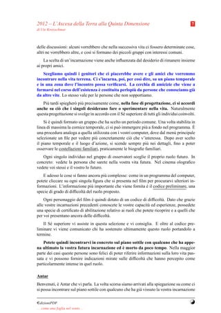 2012 – L’Ascesa della Terra alla Quinta Dimensione                                          7
di Ute Kretzschmar



delle discussioni: alcuni vorrebbero che nella successiva vita ci fossero determinate cose,
altri ne vorrebbero altre, e cos` si formano dei piccoli gruppi con interessi comuni.
                                ı
    La scelta di un’incarnazione viene anche inﬂuenzata dal desiderio di rimanere insieme
ai propri amici.
    Scegliamo quindi i genitori che ci piacerebbe avere e gli amici che vorremmo
incontrare nella vita terrena. Ci s’incarna, poi, per cos` dire, su un piano temporale
                                                          ı
e in una zona dove l’incontro possa veriﬁcarsi. La cerchia di amicizie che viene a
                                     `                 `
formarsi nel corso dell’esistenza e costituita perlopiu da persone che conosciamo gi`a
da altre vite. Lo stesso vale per le persone che non sopportiamo.
   Pi` tardi spiegher` pi` precisamente come, nella fase di progettazione, ci si accordi
     u               o u
anche su ci` che i singoli desiderano fare o sperimentare nella vita. Naturalmente
            o
questa progettazione si svolge in accordo con il S´ superiore di tutti gli individui coinvolti.
                                                  e
    Si e quindi formato un gruppo che ha scelto un periodo comune. Una volta stabilita in
       `
linea di massima la cornice temporale, ci si pu` immergere pi` a fondo nel programma. E
                                               o               u                        `
una procedura analoga a quella utilizzata con i vostri computer, dove dal men´ principale
                                                                             u
selezionate un ﬁle per vedere pi` concretamente ci` che v’interessa. Dopo aver scelto
                                  u                    o
il piano temporale e il luogo d’azione, si scende sempre pi` nei dettagli, ﬁno a poter
                                                                u
osservare le costellazioni familiari, praticamente le biograﬁe familiari.
   Ogni singolo individuo nel gruppo di osservatori sceglie il proprio ruolo futuro. In
concreto: vedete la persona che sarete nella vostra vita futura. Nel cinema olograﬁco
vedete voi stessi e il vostro lo futuro.
   E adesso le cose si fanno ancora pi` complesse: come in un programma del computer,
                                       u
potete cliccare su ogni singola ﬁgura che si presenta nel ﬁlm per procurarvi ulteriori in-
formazioni. L’informazione pi` importante che viene fornita e il codice preliminare, una
                                u                            `
specie di grado di difﬁcolt` del ruolo proposto.
                           a
    Ogni personaggio del ﬁlm e quindi dotato di un codice di difﬁcolt` . Dato che grazie
                                `                                         a
alle vostre incarnazioni precedenti conoscete le vostre capacit` ed esperienze, possedete
                                                                 a
una specie di certiﬁcato di abilitazione relativo ai ruoli che potete ricoprire e a quelli che
per voi presentano ancora delle difﬁcolt` .
                                         a
    Il S´ superiore vi assiste in questa selezione e vi consiglia. E oltre al codice pre-
        e
liminare vi viene comunicato chi ha sostenuto ultimamente questo ruolo portandolo a
termine.
    Potete quindi incontrarvi in concreto sul piano sottile con qualcuno che ha appe-
                                                  `
na ultimato la vostra futura incarnazione ed e morto da poco tempo. Nella maggior
parte dei casi queste persone sono felici di poter riferire informazioni sulla loro vita pas-
sata e vi possono fornire indicazioni mirate sulle difﬁcolt` che hanno percepito come
                                                               a
particolarmente intense in quel ruolo.

Antar
Benvenuti, e Antar che vi parla. La volta scorsa siamo arrivati alla spiegazione su come ci
            `
si possa incontrare sul piano sottile con qualcuno che ha gi` vissuto la vostra incarnazione
                                                            a

¤dizioniPDF                                                                                Y
. . . come una foglia nel vento. . .
 