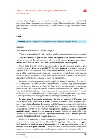 2012 – L’Ascesa della Terra alla Quinta Dimensione                                        79
di Ute Kretzschmar



usiamo anche per le persone che stanno attraversando una crisi o si trovano in situazioni di
emergenza, allo scopo di evitare determinati sviluppi. Ma nelle sciagure in cui le persone
perdono la vita e l’anima ad averlo deciso e i motivi possono, in ogni caso, essere diversi.
                 `
Siate benedetti.



20.2
Domanda: qual e il signiﬁcato delle esperienze di premorte ai giorni nostri?
              `

Kuthumi
Siate benedetti nell’amore, e Kuthumi che parla.
                            `
     Vivete in un’epoca in cui le vostre tecniche mediche hanno compiuto enormi progressi.
   A livello animico le persone che fanno un’esperienza di premorte desiderano
                                                    `
vedere la loro vita da un’angolazione diversa e piu vasta, e programmano questo
evento, naturalmente senza che la loro coscienza vigile ne sia consapevole.
    Non si tratta di morte, bens` di risveglio, anche se per gli osservatori esterni le cose
                                 ı
sembrano diverse. Il risveglio comporta che a una persona vengano rivelate delle
esperienze che fanno vacillare la sua concezione del mondo, e che ﬁno a quel momento
non avrebbe potuto sperimentare in un altro modo perch´ probabilmente non aveva mai
                                                           e
affrontato il tema della morte, perch´ non era interessata alla religione o alla spiritualit`
                                      e                                                     a
oppure perch´ per lei una vita dopo la morte era inconcepibile.
               e
    Per questi motivi una persona potrebbe scegliere di vivere un’esperienza di premorte.
Le vostre cliniche sono attrezzate per la rianimazione e al giorno d’oggi queste esperienze
sono pi` frequenti rispetto a trent’anni fa. Con ci` non intendiamo dire che prima non
        u                                              o
erano fattibili, solo che si svolgevano in maniera meno drammatica. Anche prima ci
sono stati individui che hanno vissuto esperienze di premorte sotto forma di brevi arresti
cardiaci e che sono stati richiamati in vita dai famigliari, che li hanno scossi energicamente
e hanno praticato loro il massaggio cardiaco o la respirazione bocca a bocca.
    Le esperienze di premorte sono sempre incluse nel progetto dell’anima e non
hanno niente a che vedere con la morte, sono invece connesse con il risveglio a una
nuova concezione del mondo. La maggior parte delle persone appare molto diversa dopo
un’esperienza di questo genere: spesso, ma non sempre, subentra una fase di grande tri-
stezza; alcuni vorrebbero far ritorno a quel piano di esperienza in cui si sono sentiti
accettati e amati e hanno provato una pace profonda. Tuttavia, era previsto che venis-
                                                                   `
sero salvati e continuassero a vivere. Il proseguimento della vita e, dunque, previsto:
nessuno viene rianimato con successo per caso.
    Il senso di un’esperienza di premorte consiste nella possibilit` di trasmettere al pazien-
                                                                   a
te una nuova e pi` ampia concezione del mondo. In seguito, molti cominciano a leggere
                  u
libri esoterici e a meditare, perch´ si sono accorti di avere un’anima immortale e che
                                    e
esistono anche altri piani di realt` . A volte nella fase di tristezza dimenticano di avere
                                     a
ancora un compito quaggi` : se cos` non fosse, non sarebbero stati rimandati indietro.
                           u        ı

¤dizioniPDF                                                                               Y
. . . come una foglia nel vento. . .
 