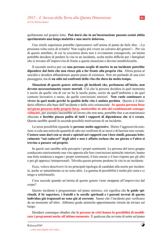 2012 – L’Ascesa della Terra alla Quinta Dimensione                                          81
di Ute Kretzschmar



quillamente nel proprio letto. Pu` darsi che in un’incarnazione passata costui abbia
                                 o
sperimentato una lunga malattia e una morte dolorosa.
    Una simile esperienza potrebbe ripercuotersi sull’anima al punto da farle dire: ≪La
prossima volta cerca di evitarlo! Non voglio pi` vivere un calvario del genere!≫. Per via
                                                u
di questo antefatto, di cui la coscienza desta non e ovviamente consapevole, un’anima
                                                     `
potrebbe decidere di perdere la vita in un incidente, scelta molto difﬁcile per i famigliari
che si trovano all’improvviso di fronte a questa situazione e devono metabolizzarla.
    Il secondo motivo per cui una persona sceglie di morire in un incidente potrebbe
                                      `
dipendere dal fatto che non riesce piu a far fronte alla propria vita. Allora pensa al
suicidio e desidera abbandonare questo piano di esistenza. Non sto parlando di una crisi
passeggera, ma di un odio nei confronti della vita che dura da molto tempo.
    Situazioni di questo genere attirano gli incidenti che, perlomeno all’inizio, non
devono necessariamente essere mortali. Ci` che la persona desidera in quel momento
                                                o
e uscire da quella vita di cui ne ha le tasche piene, uscire da quell’ambiente e da quel
`
contesto lavorativo o meno, da quelle convinzioni interiori. Non vuole continuare a
                              e          a              `
vivere in quel modo perch´ la qualit` della vita e andata perduta. Questo e il desi-`
derio effettivo alla base dell’incidente e della crisi esistenziale. Se questa persona fosse
nel pieno possesso delle proprie forze, metterebbe in atto dei cambiamenti consape-
volmente, per esempio lascerebbe un lavoro che non ama, porrebbe ﬁne a un matrimonio
                                                                                   `
sfasciato e farebbe piazza pulita di tutti i rapporti di dipendenza che si e creata.
Questa sarebbe quindi la seconda possibile motivazione di un incidente.
    La terza possibilit` riguarda le persone molto aggressive. Dietro l’aggressivit` este-
                       a                                                                 a
riore si cela una notevole quantit` di odio nei confronti di se stessi e di lacrime non versate.
                                  a
Costoro sono duri con se stessi e spietati nei rapporti con i loro simili, passano lette-
                                                `
ralmente “sui cadaveri” degli altri e non e affatto escluso che un giorno o l’altro si
trovino a passare sul proprio.
    In questi casi sarebbe utile percepire i propri sentimenti. Le persone del terzo gruppo
conducono esteriormente una vita opposta alle loro convinzioni animiche interiori; hanno
una forte tendenza a negare i propri sentimenti, il loro amore e il loro rispetto per gli altri
e per gli approcci interpersonali. Talvolta queste persone perdono la vita in un incidente.
     Ecco, volevo descrivervi le tre principali tipologie di candidati alla morte per inciden-
te, anche se naturalmente ce ne sono altre. La gamma di possibilit` e molto pi` vasta e ci
                                                                      a`           u
tengo a sottolinearlo.
   Cosa succede quando un’anima di questo genere viene strappata all’improvviso dal
corpo?
    Questo incidente e programmato sul piano animico, ci` signiﬁca che le guide spi-
                      `                                       o
rituali, il S´ superiore, i fratelli e le sorelle spirituali e i parenti terreni di questo
             e
individuo gi` trapassati ne sono gi` al corrente. Sanno che l’incidente pu` veriﬁcarsi
              a                       a                                        o
da un momento all’altro. Abbiamo guide animiche appositamente istruite da inviare sul
luogo.
   Desidero comunque ribadire che le persone in crisi hanno la possibilit` di modiﬁ-
                                                                         a
care i programmi anche all’ultimo momento. E ` qualcosa che avviene di notte sul piano

¤dizioniPDF                                                                                 Y
. . . come una foglia nel vento. . .
 