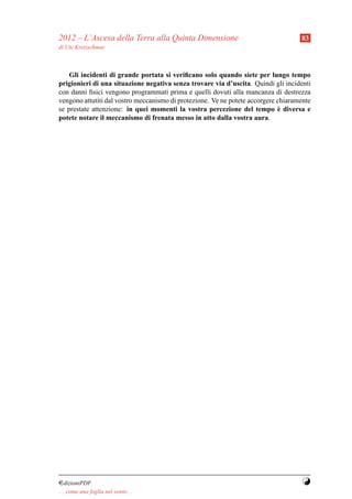 2012 – L’Ascesa della Terra alla Quinta Dimensione                                  83
di Ute Kretzschmar



    Gli incidenti di grande portata si veriﬁcano solo quando siete per lungo tempo
prigionieri di una situazione negativa senza trovare via d’uscita. Quindi gli incidenti
con danni ﬁsici vengono programmati prima e quelli dovuti alla mancanza di destrezza
vengono attutiti dal vostro meccanismo di protezione. Ve ne potete accorgere chiaramente
                                                                              `
se prestate attenzione: in quei momenti la vostra percezione del tempo e diversa e
potete notare il meccanismo di frenata messo in atto dalla vostra aura.




¤dizioniPDF                                                                          Y
. . . come una foglia nel vento. . .
 