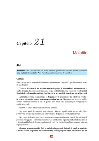 Capitolo             21
                                                                       Malattie

21.1
Domanda: che cosa succede sul piano animico quando una persona muore a causa di
una malattia incurabile? Non e anche questa una forma di suicidio?
                             `

Confucio
Dato che per voi la parola suicidio ha una connotazione “negativa”, preferiamo non usarla
in questo caso.
   Tuttavia, l’anima di un malato terminale prova il desiderio di abbandonare la
                                                   `
realt` terrena. Spesso questo desiderio sorge ed e intimamente connesso con le condi-
     a
                                                                            `
zioni di vita e le convinzioni interiori da cui la personalit` non riesce piu a liberarsi.
                                                             a
    Allora la persona in questione si dispera per le circostanze da lei stessa create e
in genere per molto tempo non trova una via d’uscita. Naturalmente, sono in molti a
soffrire temporaneamente di crisi di questo tipo, e non tutti ﬁniscono per sviluppare una
malattia mortale.
   Inoltre, la salute e la vostra condizione normale.
                      `
    Sui piani sottili le malattie non esistono. Questo signiﬁca che anche sulla Terra
potrebbero non esserci malattie, se solo voi foste disposti ad accettare la salute!
   Nel corso della vita ogni essere umano attraversa cambiamenti e crisi, durante i quali
possono svilupparsi i sintomi di malattie. Ci` che l’anima esprime mediante la malattia e:
                                             o                                          `
≪Sono insoddisfatta delle mie condizioni di vita! Ho voglia di cambiare, ma non mi sento

capace di farlo≫.
    Ognuno attraversa delle fasi in cui si sviluppano i sintomi di qualche malattia
e in cui arriva a operare un cambiamento con le proprie forze, assumendo un at-

                                           84
 
