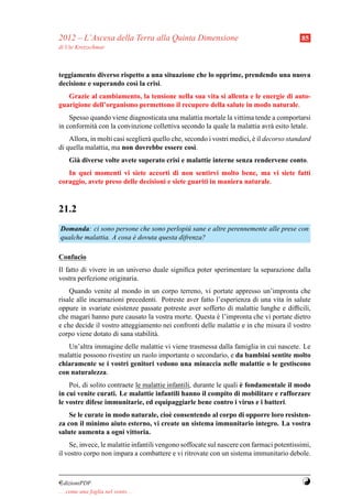 2012 – L’Ascesa della Terra alla Quinta Dimensione                                        85
di Ute Kretzschmar



teggiamento diverso rispetto a una situazione che lo opprime, prendendo una nuova
decisione e superando cos` la crisi.
                         ı
   Grazie al cambiamento, la tensione nella sua vita si allenta e le energie di auto-
guarigione dell’organismo permettono il recupero della salute in modo naturale.
    Spesso quando viene diagnosticata una malattia mortale la vittima tende a comportarsi
in conformit` con la convinzione collettiva secondo la quale la malattia avr` esito letale.
            a                                                               a
    Allora, in molti casi sceglier` quello che, secondo i vostri medici, e il decorso standard
                                  a                                      `
di quella malattia, ma non dovrebbe essere cos`.   ı
     Gi` diverse volte avete superato crisi e malattie interne senza rendervene conto.
       a
   In quei momenti vi siete accorti di non sentirvi molto bene, ma vi siete fatti
coraggio, avete preso delle decisioni e siete guariti in maniera naturale.



21.2
Domanda: ci sono persone che sono perlopi` sane e altre perennemente alle prese con
                                            u
qualche malattia. A cosa e dovuta questa difrenza?
                         `

Confucio
Il fatto di vivere in un universo duale signiﬁca poter sperimentare la separazione dalla
vostra perfezione originaria.
    Quando venite al mondo in un corpo terreno, vi portate appresso un’impronta che
risale alle incarnazioni precedenti. Potreste aver fatto l’esperienza di una vita in salute
oppure in svariate esistenze passate potreste aver sofferto di malattie lunghe e difﬁcili,
che magari hanno pure causato la vostra morte. Questa e l’impronta che vi portate dietro
                                                         `
e che decide il vostro atteggiamento nei confronti delle malattie e in che misura il vostro
corpo viene dotato di sana stabilit` .
                                   a
   Un’altra immagine delle malattie vi viene trasmessa dalla famiglia in cui nascete. Le
malattie possono rivestire un ruolo importante o secondario, e da bambini sentite molto
chiaramente se i vostri genitori vedono una minaccia nelle malattie o le gestiscono
con naturalezza.
                                                                     `
    Poi, di solito contraete le malattie infantili, durante le quali e fondamentale il modo
in cui venite curati. Le malattie infantili hanno il compito di mobilitare e rafforzare
le vostre difese immunitarie, ed equipaggiarle bene contro i virus e i batteri.
    Se le curate in modo naturale, cio` consentendo al corpo di opporre loro resisten-
                                      e
za con il minimo aiuto esterno, vi create un sistema immunitario integro. La vostra
salute aumenta a ogni vittoria.
    Se, invece, le malattie infantili vengono soffocate sul nascere con farmaci potentissimi,
il vostro corpo non impara a combattere e vi ritrovate con un sistema immunitario debole.



¤dizioniPDF                                                                               Y
. . . come una foglia nel vento. . .
 