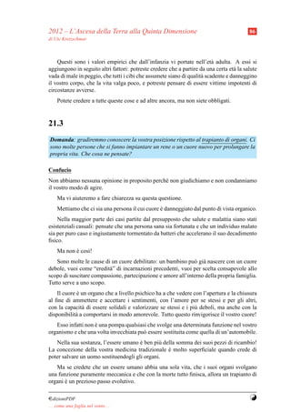 2012 – L’Ascesa della Terra alla Quinta Dimensione                                        86
di Ute Kretzschmar



    Questi sono i valori empirici che dall’infanzia vi portate nell’et` adulta. A essi si
                                                                          a
aggiungono in seguito altri fattori: potreste credere che a partire da una certa et` la salute
                                                                                   a
vada di male in peggio, che tutti i cibi che assumete siano di qualit` scadente e danneggino
                                                                     a
il vostro corpo, che la vita valga poco, e potreste pensare di essere vittime impotenti di
circostanze avverse.
     Potete credere a tutte queste cose e ad altre ancora, ma non siete obbligati.



21.3
Domanda: gradiremmo conoscere la vostra posizione rispetto al trapianto di organi. Ci
sono molte persone che si fanno impiantare un rene o un cuore nuovo per prolungare la
propria vita. Che cosa ne pensate?

Confucio
Non abbiamo nessuna opinione in proposito perch´ non giudichiamo e non condanniamo
                                               e
il vostro modo di agire.
     Ma vi aiuteremo a fare chiarezza su questa questione.
     Mettiamo che ci sia una persona il cui cuore e danneggiato dal punto di vista organico.
                                                  `
    Nella maggior parte dei casi partite dal presupposto che salute e malattia siano stati
esistenziali casuali: pensate che una persona sana sia fortunata e che un individuo malato
sia per puro caso e ingiustamente tormentato da batteri che accelerano il suo decadimento
ﬁsico.
     Ma non e cos`!
            `    ı
   Sono molte le cause di un cuore debilitato: un bambino pu` gi` nascere con un cuore
                                                              o a
debole, vuoi come “eredit` ” di incarnazioni precedenti, vuoi per scelta consapevole allo
                         a
scopo di suscitare compassione, partecipazione e amore all’interno della propria famiglia.
Tutto serve a uno scopo.
    Il cuore e un organo che a livello psichico ha a che vedere con l’apertura e la chiusura
             `
al ﬁne di ammettere e accettare i sentimenti, con l’amore per se stessi e per gli altri,
con la capacit` di essere solidali e valorizzare se stessi e i pi` deboli, ma anche con la
               a                                                 u
disponibilit` a comportarsi in modo amorevole. Tutto questo rinvigorisce il vostro cuore!
            a
   Esso infatti non e una pompa qualsiasi che svolge una determinata funzione nel vostro
                    `
organismo e che una volta invecchiata pu` essere sostituita come quella di un’automobile.
                                        o
   Nella sua sostanza, l’essere umano e ben pi` della somma dei suoi pezzi di ricambio!
                                       `       u
La concezione della vostra medicina tradizionale e molto superﬁciale quando crede di
                                                  `
poter salvare un uomo sostituendogli gli organi.
   Ma se credete che un essere umano abbia una sola vita, che i suoi organi svolgano
una funzione puramente meccanica e che con la morte tutto ﬁnisca, allora un trapianto di
organi e un prezioso passo evolutivo.
       `

¤dizioniPDF                                                                               Y
. . . come una foglia nel vento. . .
 
