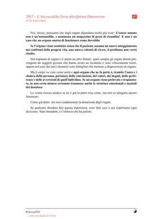 2012 – L’Ascesa della Terra alla Quinta Dimensione                                    87
di Ute Kretzschmar



   Noi, invece, pensiamo che dagli organi dipendano molte pi` cose! L’essere umano
                                                            u
     `
non e un’automobile, e nemmeno un magazzino di pezzi di ricambio! E non e un   `
caso che un organo smetta di funzionare come dovrebbe.
    Se l’organo viene sostituito senza che il paziente assuma un nuovo atteggiamento
nei confronti della propria vita, una nuova volont` di vivere, il problema non verr`
                                                     a                             a
risolto.
   Nel trapianto di organi c’` anche un altro fattore: quasi sempre gli organi donati pro-
                              e
vengono da soggetti giovani che hanno avuto un incidente e sono clinicamente morti,
oppure nel caso dei reni i donatori sono famigliari che mettono a disposizione un organo.
                                                                  `
    Ma il corpo va visto come unit` e ogni organo che ne fa parte e, tramite l’aura e i
                                   a
chakra della persona, portatore delle convinzioni, dei valori, dei dogmi, delle prefe-
renze e delle avversioni di quell’individuo. Se un organo viene prelevato e trapianta-
to, in una certa misura verranno trasmesse anche le strutture emozionali e mentali
del donatore.
   La vostra ricerca medica se ne e gi` in parte resa conto, ma non sa spiegarsi questo
                                  ` a
fenomeno.
     Come gi` detto: noi non condanniamo la donazione degli organi.
            a
   Se qualcuno desidera fare questa esperienza, sono fatti suoi e noi rispettiamo ogni
decisione. Siate benedetti, e Confucio che ha parlato.
                            `




¤dizioniPDF                                                                            Y
. . . come una foglia nel vento. . .
 