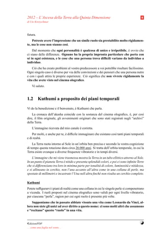 2012 – L’Ascesa della Terra alla Quinta Dimensione                                         8
di Ute Kretzschmar



futura.
    Potreste avere l’impressione che un simile ruolo sia prestabilito molto rigidamen-
te, ma le cose non stanno cos`.
                              ı
                                      a`
    Dal momento che ogni personalit` e qualcosa di unico e irripetibile, e ovvio che
                                                                           `
ci siano delle differenze. Ognuno ha la propria impronta particolare che porta con
s´ in ogni esistenza, e le cose che una persona trova difﬁcili variano da individuo a
 e
individuo.
    Ci` che ha creato problemi al vostro predecessore a voi potrebbe risultare facilissimo.
      o
Ogni singolo caso e diverso per via delle convinzioni e dei pensieri che una persona nutre
                    `
e con i quali attira le proprie esperienze. Ci` signiﬁca che non vivrete rigidamente la
                                              o
vita che avete visto nel cinema olograﬁco.
     Vi saluto.



1.2 Kuthumi a proposito dei piani temporali
Vi do la benedizione e il benvenuto, e Kuthumi che parla.
                                     `
    La cronaca dell’akasha coincide con la sostanza del cinema olograﬁco, e, per cos`
                                                                                `         ı
dire, il ﬁlm originale, gli avvenimenti originari che sono stati registrati negli “archivi”
della Terra.
     L’immagine ricevuta dal mio canale e corretta.
                                        `
    Per molti, e anche per te, e difﬁcile immaginare che esistano cos` tanti piani temporali
                               `                                     ı
e di realt` .
          a
    La Terra ruota intorno al Sole in un’orbita ben precisa e secondo la vostra cognizione
di tempo questa rotazione dura circa 26.000 anni. Si tratta dell’orbita temporale, in cui la
Terra esiste ovunque a diverse frequenze vibratorie e in tempi diversi.
    L’immagine che mi viene trasmessa mostra la Terra in un tubo ellittico attorno al Sole.
In un punto il pianeta Terra e nitido e presenta splendidi colori, e poi ci sono inﬁnite Terre
                              `
che si differenziano tra loro in minima parte per tonalit` di colore, luminosit` e nitidezza,
                                                         a                      a
e si allineano in cerchio, non l’una accanto all’altra come in una collana di perle, ma
spostate di millimetri e incastrate l’Una nell altra ﬁnch´ non risulta un cerchio completo.
                                                         e

Kuthumi
Potete rafﬁgurarvi i piani di realt` come una collana in cui le singole perle si compenetrano
                                   a
a vicenda. I ruoli proposti nel cinema olograﬁco sono validi per ogni livello vibratorio,
per ciascuna “perla”, ragion per cui ogni ruolo e presente pi` volte.
                                                  `             u
    Supponiamo che in passato abbiate vissuto una vita come Leonardo da Vinci, al-
lora non siete gli unici ad aver diritto a questo nome: ci sono molti altri che assumono
e “recitano” questo “ruolo” in una vita.



¤dizioniPDF                                                                               Y
. . . come una foglia nel vento. . .
 