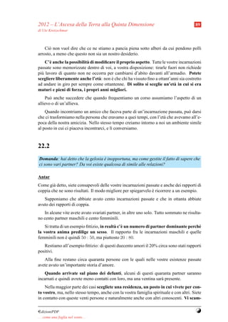 2012 – L’Ascesa della Terra alla Quinta Dimensione                                       89
di Ute Kretzschmar



    Ci` non vuol dire che ce ne stiamo a pancia piena sotto alberi da cui pendono polli
      o
arrosto, a meno che questo non sia un nostro desiderio.
    C’` anche la possibilit` di modiﬁcare il proprio aspetto. Tutte le vostre incarnazioni
      e                    a
passate sono memorizzate dentro di voi, a vostra disposizione: tirarle fuori non richiede
pi` lavoro di quanto non ne occorra per cambiarsi d’abito davanti all’armadio. Potete
  u
scegliere liberamente anche l’et` : non e che chi ha vissuto ﬁno a ottant’anni sia costretto
                                 a      `
ad andare in giro per sempre come ottantenne. Di solito si sceglie un’et` in cui si era
                                                                            a
maturi e pieni di forza, i propri anni migliori.
    Pu` anche succedere che quando frequentiamo un corso assumiamo l’aspetto di un
       o
allievo o di un’allieva.
    Quando incontriamo un amico che faceva parte di un’incarnazione passata, pu` darsi
                                                                                o
che ci trasformiamo nella persona che eravamo a quei tempi, con l’et` che avevamo all’e-
                                                                    a
poca della nostra amicizia. Nello stesso tempo creiamo intorno a noi un ambiente simile
al posto in cui ci piaceva incontrarci, e l` conversiamo.
                                           ı



22.2
Domanda: hai detto che la gelosia e inopportuna, ma come gestite il fatto di sapere che
                                    `
ci sono vari partner? Da voi esiste qualcosa di simile alle relazioni?

Antar
Come gi` detto, siete consapevoli delle vostre incarnazioni passate e anche dei rapporti di
        a
coppia che ne sono risultati. Il modo migliore per spiegarvelo e ricorrere a un esempio.
                                                               `
   Supponiamo che abbiate avuto cento incarnazioni passate e che in ottanta abbiate
avuto dei rapporti di coppia.
    In alcune vite avete avuto svariati partner, in altre uno solo. Tutto sommato ne risulta-
no cento partner maschili e cento femminili.
    Si tratta di un esempio ﬁttizio, in realt` c’` un numero di partner dominante perch´
                                             a e                                       e
la vostra anima predilige un sesso. Il rapporto fra le incarnazioni maschili e quelle
femminili non e quindi 50 : 50, ma piuttosto 20 : 80.
                  `
   Restiamo all’esempio ﬁttizio: di questi duecento amori il 20% circa sono stati rapporti
positivi.
   Alla ﬁne restano circa quaranta persone con le quali nelle vostre esistenze passate
avete avuto un’importante storia d’amore.
    Quando arrivate sul piano dei defunti, alcuni di questi quaranta partner saranno
incarnati e quindi avrete meno contatti con loro, ma una ventina sar` presente.
                                                                    a
    Nella maggior parte dei casi scegliete una residenza, un posto in cui vivete per con-
to vostro, ma, nello stesso tempo, anche con la vostra famiglia spirituale e con altri. Siete
in contatto con queste venti persone e naturalmente anche con altri conoscenti. Vi scam-

¤dizioniPDF                                                                              Y
. . . come una foglia nel vento. . .
 