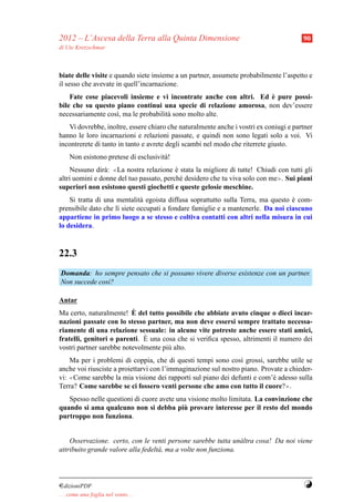 2012 – L’Ascesa della Terra alla Quinta Dimensione                                     90
di Ute Kretzschmar



biate delle visite e quando siete insieme a un partner, assumete probabilmente l’aspetto e
il sesso che avevate in quell’incarnazione.
                                                                    `
    Fate cose piacevoli insieme e vi incontrate anche con altri. Ed e pure possi-
bile che su questo piano continui una specie di relazione amorosa, non dev’essere
necessariamente cos`, ma le probabilit` sono molto alte.
                   ı                  a
   Vi dovrebbe, inoltre, essere chiaro che naturalmente anche i vostri ex coniugi e partner
hanno le loro incarnazioni e relazioni passate, e quindi non sono legati solo a voi. Vi
incontrerete di tanto in tanto e avrete degli scambi nel modo che riterrete giusto.
     Non esistono pretese di esclusivit` !
                                       a
    Nessuno dir` : ≪La nostra relazione e stata la migliore di tutte! Chiudi con tutti gli
                a                         `
altri uomini e donne del tuo passato, perch´ desidero che tu viva solo con me≫. Sui piani
                                            e
superiori non esistono questi giochetti e queste gelosie meschine.
    Si tratta di una mentalit` egoista diffusa soprattutto sulla Terra, ma questo e com-
                              a                                                   `
prensibile dato che l` siete occupati a fondare famiglie e a mantenerle. Da noi ciascuno
                     ı
appartiene in primo luogo a se stesso e coltiva contatti con altri nella misura in cui
lo desidera.



22.3
Domanda: ho sempre pensato che si possano vivere diverse esistenze con un partner.
Non succede cos`?
               ı

Antar
                          `
Ma certo, naturalmente! E del tutto possibile che abbiate avuto cinque o dieci incar-
nazioni passate con lo stesso partner, ma non deve essersi sempre trattato necessa-
riamente di una relazione sessuale: in alcune vite potreste anche essere stati amici,
                              `
fratelli, genitori o parenti. E una cosa che si veriﬁca spesso, altrimenti il numero dei
vostri partner sarebbe notevolmente pi` alto.
                                      u
    Ma per i problemi di coppia, che di questi tempi sono cos` grossi, sarebbe utile se
                                                                 ı
anche voi riusciste a proiettarvi con l’immaginazione sul nostro piano. Provate a chieder-
vi: ≪Come sarebbe la mia visione dei rapporti sul piano dei defunti e com’` adesso sulla
                                                                            e
Terra? Come sarebbe se ci fossero venti persone che amo con tutto il cuore?≫.
   Spesso nelle questioni di cuore avete una visione molto limitata. La convinzione che
                                           `
quando si ama qualcuno non si debba piu provare interesse per il resto del mondo
purtroppo non funziona.


    Osservazione. certo, con le venti persone sarebbe tutta un` ltra cosa! Da noi viene
                                                                 a
attribuito grande valore alla fedelt` , ma a volte non funziona.
                                    a




¤dizioniPDF                                                                             Y
. . . come una foglia nel vento. . .
 