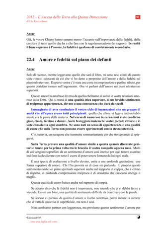 2012 – L’Ascesa della Terra alla Quinta Dimensione                                     91
di Ute Kretzschmar



Antar
Gi` , le vostre Chiese hanno sempre messo l’accento sull’importanza della fedelt` , della
   a                                                                                a
castit` e di tutto quello che ha a che fare con la regolamentazione dei rapporti. In realt`
      a                                                                                   a
                    `                   a`
il bene supremo e l’amore, la fedelt` e qualcosa di assolutamente secondario.



22.4 Amore e fedelt` sul piano dei defunti
                   a
Antar
Solo di recente, mentre leggevamo quello che sar` il libro, mi sono reso conto di quanto
                                                    a
siete rimasti scioccati da ci` che vi ho detto a proposito dell’amore e della fedelt` sul
                             o                                                        a
piano ultraterreno. Da parte vostra c’` stata una certa incomprensione e perﬁno riﬁuto, per
                                      e
questo desidero tornare sull’argomento. Ora vi parler` dell’amore sui piani ultraterreni
                                                          o
superiori.
    Questo amore ha una base diversa da quella che hanno di solito le vostre relazioni amo-
rose sulla Terra. Qui si tratta di una qualit` etica superiore, di un fervido sentimento
                                             a
di reciproca appartenenza, dovuto a una conoscenza che dura da secoli.
    Immaginate di aver cominciato il vostro ciclo di incarnazioni con un gruppo di
amici che all’epoca erano tutti principianti: quella che allora vi legava indissolubil-
mente era la paura della materia. Nel corso di numerose in carnazioni avete condiviso
gioie, risate, lacrime e dolore. Avete festeggiato insieme le vostre piccole vittorie e vi
siete consolati a ogni sconﬁtta. Ne sono nati un senso di appartenenza e una qualit`     a
di cuore che sulla Terra non possono essere sperimentati con la stessa intensit` .a
   C’` , tuttavia, un paragone che trasmette sommariamente ci` che sto cercando di spie-
       e                                                     o
garvi.
    Sulla Terra provate una qualit` d’amore simile a questa quando diventate geni-
                                      a
tori e tenete per la prima volta tra le braccia il vostro rampollo appena nato. Molti
di voi vengono sopraffatti da un sentimento d’amore cos` intenso per quel tenero esserino
                                                           ı
indifeso da desiderare con tutto il cuore di poter tenere lontano da lui ogni male.
    `
    E una specie di esaltazione a livello elevato, unita a una profonda gratitudine: una
forma superiore di amore. Chi l’ha provata sa di cosa sto parlando. E proprio questo
sentimento esiste sui piani spirituali superiori anche nel rapporto di coppia, che e colmo
                                                                                   `
di rispetto, di profonda comprensione reciproca e di desiderio che ciascuno ottenga il
meglio.
     Questa qualit` di cuore ﬂuisce anche nel rapporto di coppia.
                  a
    Se adesso dico che la fedelt` non e importante, non intendo che ci si debba ferire a
                                a      `
vicenda. Esiste una base, una qualit` di sentimento difﬁcile da descrivere con le parole.
                                    a
   Se adesso vi parlassi di qualit` d’amore a livello collettivo, potrei indurvi a credere
                                    a
che si tratti di qualcosa di superﬁciale, ma non e cos`.
                                                 `    ı
     Non cambiamo partner con leggerezza, ma proviamo questo sentimento d’amore per


¤dizioniPDF                                                                             Y
. . . come una foglia nel vento. . .
 