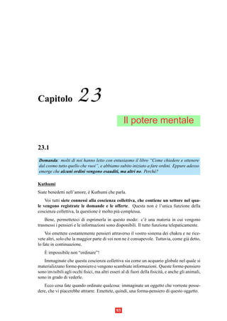 Capitolo               23
                                                    Il potere mentale

23.1
Domanda: molti di noi hanno letto con entusiasmo il libro “Come chiedere e ottenere
dal cosmo tutto quello che vuoi”, e abbiamo subito iniziato a fare ordini. Eppure adesso
emerge che alcuni ordini vengono esauditi, ma altri no. Perch´ ?e

Kuthumi
Siate benedetti nell’amore, e Kuthumi che parla.
                            `
    Voi tutti siete connessi alla coscienza collettiva, che contiene un settore nel qua-
le vengono registrate le domande e le offerte. Questa non e l’unica funzione della
                                                                 `
coscienza collettiva, la questione e molto pi` complessa.
                                   `         u
    Bene, permetteteci di esprimerla in questo modo: c’` una materia in cui vengono
                                                              e
trasmessi i pensieri e le informazioni sono disponibili. Il tutto funziona telepaticamente.
    Voi emettete costantemente pensieri attraverso il vostro sistema dei chakra e ne rice-
vete altri, solo che la maggior parte di voi non ne e consapevole. Tuttavia, come gi` detto,
                                                    `                               a
lo fate in continuazione.
    `
    E impossibile non “ordinare”!
   Immaginate che questa coscienza collettiva sia come un acquario globale nel quale si
materializzano forme-pensiero e vengono scambiate informazioni. Queste forme-pensiero
sono invisibili agli occhi ﬁsici, ma altri esseri al di fuori della ﬁsicit` , e anche gli animali,
                                                                          a
sono in grado di vederle.
   Ecco cosa fate quando ordinate qualcosa: immaginate un oggetto che vorreste posse-
dere, che vi piacerebbe attrarre. Emettete, quindi, una forma-pensiero di questo oggetto.



                                               93
 