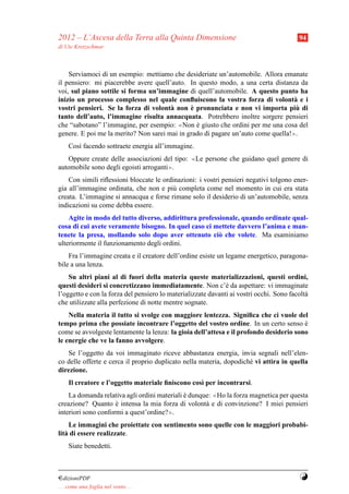 2012 – L’Ascesa della Terra alla Quinta Dimensione                                       94
di Ute Kretzschmar



    Serviamoci di un esempio: mettiamo che desideriate un’automobile. Allora emanate
il pensiero: mi piacerebbe avere quell’auto. In questo modo, a una certa distanza da
voi, sul piano sottile si forma un’immagine di quell’automobile. A questo punto ha
inizio un processo complesso nel quale conﬂuiscono la vostra forza di volont` e i a
                                              `
vostri pensieri. Se la forza di volont` non e pronunciata e non vi importa piu di
                                       a                                           `
tanto dell’auto, l’immagine risulta annacquata. Potrebbero inoltre sorgere pensieri
che “sabotano” l’immagine, per esempio: ≪Non e giusto che ordini per me una cosa del
                                                `
genere. E poi me la merito? Non sarei mai in grado di pagare un’auto come quella!≫.
     Cos` facendo sottraete energia all’immagine.
        ı
   Oppure create delle associazioni del tipo:    ≪   Le persone che guidano quel genere di
automobile sono degli egoisti arroganti≫.
    Con simili riﬂessioni bloccate le ordinazioni: i vostri pensieri negativi tolgono ener-
gia all’immagine ordinata, che non e pi` completa come nel momento in cui era stata
                                         u
creata. L’immagine si annacqua e forse rimane solo il desiderio di un’automobile, senza
indicazioni su come debba essere.
    Agite in modo del tutto diverso, addirittura professionale, quando ordinate qual-
cosa di cui avete veramente bisogno. In quel caso ci mettete davvero l’anima e man-
tenete la presa, mollando solo dopo aver ottenuto ci` che volete. Ma esaminiamo
                                                        o
ulteriormente il funzionamento degli ordini.
    Fra l’immagine creata e il creatore dell’ordine esiste un legame energetico, paragona-
bile a una lenza.
    Su altri piani al di fuori della materia queste materializzazioni, questi ordini,
questi desideri si concretizzano immediatamente. Non c’` da aspettare: vi immaginate
                                                              e
l’oggetto e con la forza del pensiero lo materializzate davanti ai vostri occhi. Sono facolt`
                                                                                            a
che utilizzate alla perfezione di notte mentre sognate.
    Nella materia il tutto si svolge con maggiore lentezza. Signiﬁca che ci vuole del
tempo prima che possiate incontrare l’oggetto del vostro ordine. In un certo senso e    `
come se avvolgeste lentamente la lenza: la gioia dell’attesa e il profondo desiderio sono
le energie che ve la fanno avvolgere.
   Se l’oggetto da voi immaginato riceve abbastanza energia, invia segnali nell’elen-
co delle offerte e cerca il proprio duplicato nella materia, dopodich´ vi attira in quella
                                                                     e
direzione.
     Il creatore e l’oggetto materiale ﬁniscono cos` per incontrarsi.
                                                   ı
    La domanda relativa agli ordini materiali e dunque: ≪Ho la forza magnetica per questa
                                              `
creazione? Quanto e intensa la mia forza di volont` e di convinzione? I miei pensieri
                     `                               a
interiori sono conformi a quest’ordine?≫.
     Le immagini che proiettate con sentimento sono quelle con le maggiori probabi-
lit` di essere realizzate.
   a
     Siate benedetti.



¤dizioniPDF                                                                              Y
. . . come una foglia nel vento. . .
 