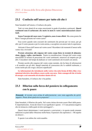 2012 – L’Ascesa della Terra alla Quinta Dimensione                                         95
di Ute Kretzschmar



                                           `
23.2 Confucio sull’amore per tutto ci` che e
                                     o
Siate benedetti nell’amore, e Confucio che parla.
                            `
   Tutti voi siete dotati di un corpo emozionale in grado di produrre sentimenti. Questi
sentimenti sono il carburante che mette in moto le vostre materializzazioni concet-
tuali.
   Senza l’energia del cuore non c’` esplosivo, non ci sono effetti. Ma come potete far
                                      e
ﬂuire l’energia presente nel vostro cuore?
    Essa scorre quando siete coscienti dei sentimenti che provate per voi stessi, per gli
altri, per il vostro passato e per la vostra anima, e accogliete con amore tutte le esperienze.
   Attizzate il fuoco dell’amore nel vostro cuore! Ricordatevi dei momenti d’amore nella
vostra vita e riviveteli!
    Prestate attenzione alle esigenze del vostro corpo ﬁsico in termini di alimenta-
zione, riposo, veglia e movimento. Tenete in considerazione i bisogni del vostro corpo
emozionale in termini di percezione dei vostri sentimenti, tenerezza ed empatia per gli
altri. Concedetevi del tempo da dedicare ai vostri sentimenti ed evocateli con amore.
    Prestate ascolto alle esigenze del vostro corpo mentale, che ha fame di informazioni
e di scambio con gli altri; dategli materiale di conoscenza che lo soddisﬁ realmente, e
avrete molto pi` che svago e discorsi superﬁciali!
                u
    Le informazioni che introducete nella vostra vita sotto forma di libri, ﬁlm e tra-
smissioni televisive dovrebbero essere scelte con cura. Siate consapevoli che si tratta
di energie a cui consentite di circolare dentro di voi.
     Siate benedetti, e Confucio che vi ha parlato.
                      `



23.3 Hilarion sulla forza del pensiero in collegamento
     con le paure

Domanda: di recente, poco prima di addormentarmi, sono stata aggredita da spiriti
negativi. Potete dirmi qualcosa in proposito?

Siate benedetti, e Hilarion che parla. Nel vostro intimo dovreste essere liberi dalla paura.
                 `
` importantissimo. Avete dei timori il cui signiﬁcato e questo: ≪C’` una potenza negativa
E                                                      `            e
che mi minaccia e dalla quale mi devo proteggere!≫.
    Questi timori determinano i vostri pensieri e convinzioni, e in questo modo emanate
radiazioni su piani dalla vibrazione molto bassa. Il pensiero che esprimete e: ≪Mi aspetto
                                                                            `
un attacco≫.
     E questo e un ordine che verr` esaudito.
              `                   a



¤dizioniPDF                                                                                Y
. . . come una foglia nel vento. . .
 