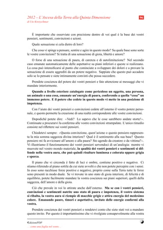 2012 – L’Ascesa della Terra alla Quinta Dimensione                                        96
di Ute Kretzschmar



   `
   E importante che osserviate con precisione dentro di voi qual e la base dei vostri
                                                                 `
pensieri, sentimenti, convinzioni e azioni.
     Quale sensazione si cela dietro di loro?
    Che cosa vi spinge a pensare, sentire e agire in questo modo? Su quale base sono sorte
le vostre convinzioni? Si tratta di una sensazione di gioia, libert` e amore?
                                                                   a
    O forse di una sensazione di paura, di carenza e di autolimitazione? Nel secondo
caso emanate automaticamente delle aspettative su piani inferiori e queste si realizzano.
La cosa pu` intensiﬁcarsi al punto che cominciate a sviluppare dei dolori e a provare la
            o
sensazione di essere aggrediti da un potere negativo. Sappiate che questo pu` accadere
                                                                              o
solo se lo pensate e siete intimamente convinti che possa succedere.
  Prendete coscienza del potere dei vostri pensieri e fate attenzione ai messaggi che vi
mandate interiormente.
   Quando a livello esteriore catalogate come pericoloso un oggetto, una persona,
un animale o una cosa, emanate un’energia di paura, conferendo a quella “cosa” un
immenso potere. E il potere che cedete in questo modo vi mette in una posizione di
impotenza.
    Con l’aiuto dei vostri pensieri e convinzioni cedete all’esterno il vostro potere perso-
nale, e questo permette la creazione di una realt` corrispondente alle vostre convinzioni.
                                                 a
   Dopodich´ potete dire: ≪Vedi? Lo sapevo che le cose sarebbero andate storte!≫.
               e
Continuate a procurarvi la conferma alle vostre convinzioni strampalate. L’unico rimedio
consiste nel riﬂettere sui vostri pensieri.
    Chiedetevi sempre: ≪Questa convinzione, quest’azione o questo pensiero rappresen-
ta la mia somma saggezza divina interiore? Qual e il sentimento alla sua base? Questo
                                                   `
pensiero mi fa avvicinare all’amore o alla paura? Sto agendo da creatore o da vittima?≫.
Vi illustriamo il funzionamento dei vostri pensieri servendoci di un’analogia: mentre vi
muovete nel vostro mondo materiale, la qualit` dei vostri pensieri e sentimenti si dif-
                                               a
fonde nella vostra aura, che pu` quindi risultare luminosa e colorata oppure grigia
                                 o
e sporca.
    Il piano che vi circonda e fatto di luci e ombre, contiene positivo e negativo. Ci
                               `
stiamo riferendo al piano sottile da cui siete avvolti e che non potete percepire con i sensi.
In esso sono racchiuse forze positive e negative, proprio come sulla Terra tutte le forze
sono presenti in modo duale. Se vi trovate in uno stato di gioia interiore, di felicit` e di
                                                                                        a
equilibrio, potete facilmente mandare la vostra coscienza sui piani superiori, quelli della
saggezza, dell’amore e della gioia.
    Ci` che prevale in voi lo attirate anche dall’esterno. Ma se con i vostri pensieri,
      o
convinzioni e sentimenti nutrite uno stato di paura e impotenza, il vostro sistema
si ribalta, la vostra aura si riempie di macchie grigie e attira energia del medesimo
colore. Emanando paure, timori e aspettative, invitate delle energie conformi alla
vostra.
   Prendete coscienza dei vostri pensieri e rendetevi conto che siete stati voi a mandare
questo invito. Per questo e importantissimo che vi rivolgiate consapevolmente alla vostra
                          `

¤dizioniPDF                                                                               Y
. . . come una foglia nel vento. . .
 