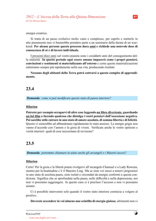 2012 – L’Ascesa della Terra alla Quinta Dimensione                                      97
di Ute Kretzschmar



energia creatrice.
    Si tratta di un passo evolutivo molto vasto e complesso, per capirlo e metterlo in
atto pienamente non vi basterebbe prendere parte a un seminario della durata di un wee-
kend. Per alcune persone questo processo dura anni e richiede una notevole dose di
conoscenza di s´ e di lavoro individuale.
                 e
    I prossimi dieci anni sul vostro pianeta sono i cosiddetti anni del conseguimento del-
la maturit` . In questo periodo ogni essere umano imparer` come i propri pensieri,
          a                                                     a
convinzioni e sentimenti si materializzano all’esterno e come queste materializzazioni
entreranno sempre pi` rapidamente nella sua vita, producendo risultati.
                      u
  Nessuno degli abitanti della Terra potr` sottrarsi a questo compito di apprendi-
                                         a
mento.



23.4
Domanda: come si pu` modiﬁcare questo stato di paura interiore?
                   o

Hilarion
Potreste per esempio occuparvi di altre cose leggendo un libro divertente, guardando
un bel ﬁlm o facendo qualcosa che distolga i vostri pensieri dall’ossessione negativa.
Poi sarebbe utile entrare in uno stato di amore assoluto, di somma libert` e di felicit` .
                                                                         a             a
Questo vi aiuterebbe ad abbandonare rapidamente lo stato ansioso. Le energie grigie non
vanno d’accordo con l’amore e la gioia di vivere. Veriﬁcate anche le vostre opinioni e
verit` interiori: quali di esse necessitano di revisione?
     a



23.5
Domanda: potremmo chiamare in aiuto anche gli arcangeli e i Maestri ascesi?

Hilarion
Certo! Per la gioia e la libert` potete rivolgervi all’arcangelo Chamuel e a Lady Rowena,
                               a
mentre per la beatitudine c’` il Maestro Ling. Ma se siete voi stessi a tenervi prigionieri
                              e
in uno stato di assoluta paura, siete isolati e circondati da energie conformi a questa con-
dizione. Signiﬁca che se sprofondate nella paura, nelle difﬁcolt` e nella depressione, noi
                                                                   a
non vi possiamo raggiungere. In questo caso ci e precluso l’accesso e non vi possiamo
                                                     `
aiutare.
   Ci e possibile intervenire solo quando il vostro stato interiore comincia a volgere al
       `
positivo.
     Dovreste accendere in voi almeno una scintilla di energia gioiosa, altrimenti non vi



¤dizioniPDF                                                                             Y
. . . come una foglia nel vento. . .
 