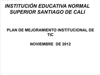 INSTITUCIÓN EDUCATIVA NORMAL
  SUPERIOR SANTIAGO DE CALI


PLAN DE MEJORAMIENTO INSTITUCIONAL DE
                 TIC

         NOVIEMBRE DE 2012
 