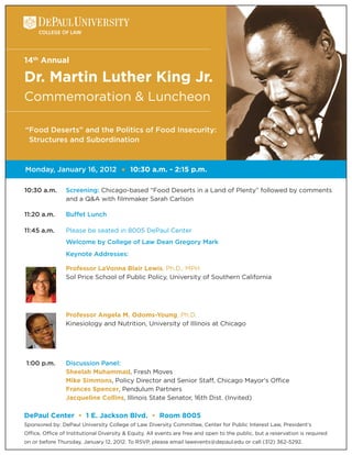 14th Annual

Dr. Martin Luther King Jr.
Commemoration & Luncheon

“Food Deserts” and the Politics of Food Insecurity:
 Structures and Subordination


Monday, January 16, 2012               •   10:30 a.m. - 2:15 p.m.

10:30 a.m.       Screening: Chicago-based “Food Deserts in a Land of Plenty” followed by comments
                 and a Q&A with filmmaker Sarah Carlson

11:20 a.m.       Buffet Lunch

11:45 a.m.       Please be seated in 8005 DePaul Center
                 Welcome by College of Law Dean Gregory Mark
                 Keynote Addresses:

                 Professor LaVonna Blair Lewis, Ph.D., MPH
                 Sol Price School of Public Policy, University of Southern California




                 Professor Angela M. Odoms-Young, Ph.D.
                 Kinesiology and Nutrition, University of Illinois at Chicago




1:00 p.m.        Discussion Panel:
                 Sheelah Muhammad, Fresh Moves
                 Mike Simmons, Policy Director and Senior Staff, Chicago Mayor's Office
                 Frances Spencer, Pendulum Partners
                 Jacqueline Collins, Illinois State Senator, 16th Dist. (Invited)

DePaul Center • 1 E. Jackson Blvd. • Room 8005
Sponsored by: DePaul University College of Law Diversity Committee, Center for Public Interest Law, President’s
Office, Office of Institutional Diversity & Equity. All events are free and open to the public, but a reservation is required
on or before Thursday, January 12, 2012. To RSVP, please email lawevents@depaul.edu or call (312) 362-5292.
 