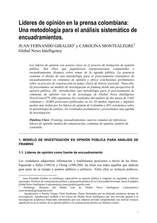 Líderes de opinión en la prensa colombiana:
Una metodología para el análisis sistemático de
encuadramientos.
JUAN FERNANDO GIRALDO1 y CAROLINA MONTEALEGRE2
Global News Intelligence


         Los líderes de opinión son actores clave en el proceso de formación de opinión
         pública. Son élites que popularizan interpretaciones compartidas o
         encuadramientos (frames) sobre temas de la agenda pública. La ponencia
         examina el diseño de una metodología para el procesamiento sistemático de
         encuadramientos en columnas de opinión y ofrece conclusiones preliminares
         sobre su proceso de construcción en temas claves de interés nacional. Para ello,
         (I) presentamos un modelo de investigación en framing desde una perspectiva de
         opinión pública; (II) introducimos una metodología para el procesamiento de
         columnas de opinión con la de tecnología de Global News Intelligence
         NewsControl™; (III) exponemos los resultados del análisis de dos meses de 1,662
         columnas y 18,004 posiciones publicadas en los 10 medios impresos y digitales
         medios más leídos por los líderes de opinión de Colombia y (IV) concluimos sobre
         la metodología de análisis, los resultados preliminares y presentamos una agenda
         de investigación.

         Palabras Clave: Framing, encuadramientos, marcos comunes de referencia,
         líderes de opinión, medios de comunicación, columnas de opinión, análisis de
         contenido.



1. MODELO DE INVESTIGACIÓN EN OPINIÓN PÚBLICA PARA ANÁLISIS DE
FRAMING

1.1. Líderes de opinión como fuente de encuadramiento

Los ciudadanos adquirimos información y reafirmamos posiciones a través de las élites.
Siguiendo a Zaller (1992:6) y Chong (1996:200), las élites son todos aquellos que dedican
gran parte de su tiempo a asuntos públicos y políticos. Entre ellos se incluyen políticos,

1
    Juan Fernando Giraldo es politólogo, especialista en opinión pública y magister en seguridad y defensa
nacionales. Profesor de comunicación política y persuasión política de la Universidad Javeriana. Socio Fundador
Global News Intelligence Latinoamérica (juan.giraldo@gnilat.com)
2
     Politóloga,     directora    del    Media     Lab     de   Global      News   Intelligence   Latinoamérica
(caro.montealegre@gnilat.com).
     Agradecemos a Natalia Vargas, Oriel Zambrano, Diana Hernandez por su dedicada asistencia durante la
investigación. Agradecemos también a los socios de Global News Intelligence por una atrevida apuesta a la
investigación académica financiada enteramente por una empresa privada comprometida con realizar avances
significativos en el estudio de la opinión pública y la comunicación política en América Latina.


                                                                                                             1
 