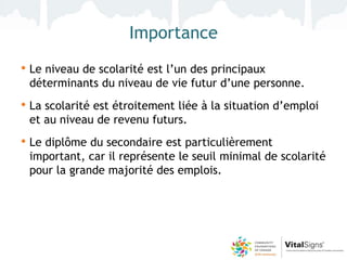 Importance
• Le niveau de scolarité est l’un des principaux
 déterminants du niveau de vie futur d’une personne.
• La scolarité est étroitement liée à la situation d’emploi
 et au niveau de revenu futurs.
• Le diplôme du secondaire est particulièrement
 important, car il représente le seuil minimal de scolarité
 pour la grande majorité des emplois.
 