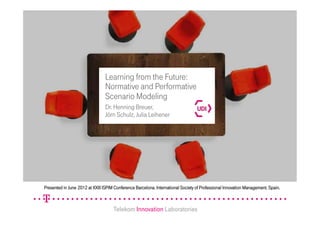 Telekom Innovation Laboratories
Learning from the Future:
Normative and Performative
Scenario Modeling
Dr. Henning Breuer,
Jörn Schulz, Julia Leihener
Telekom Innovation Laboratories
Presented in June 2012 at XXIII ISPIM Conference Barcelona. International Society of Professional Innovation Management. Spain.
 