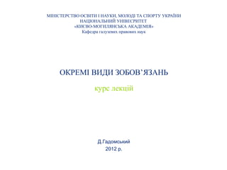 МІНІСТЕРСТВО ОСВІТИ І НАУКИ, МОЛОДІ ТА СПОРТУ УКРАЇНИ
            НАЦІОНАЛЬНИЙ УНІВЕСРИТЕТ
          «КИЄВО-МОГИЛЯНСЬКА АКАДЕМІЯ»
             Кафедра галузевих правових наук




     ОКРЕМІ ВИДИ ЗОБОВ’ЯЗАНЬ

                  курс лекцій




                    Д.Гадомський
                       2012 р.
 