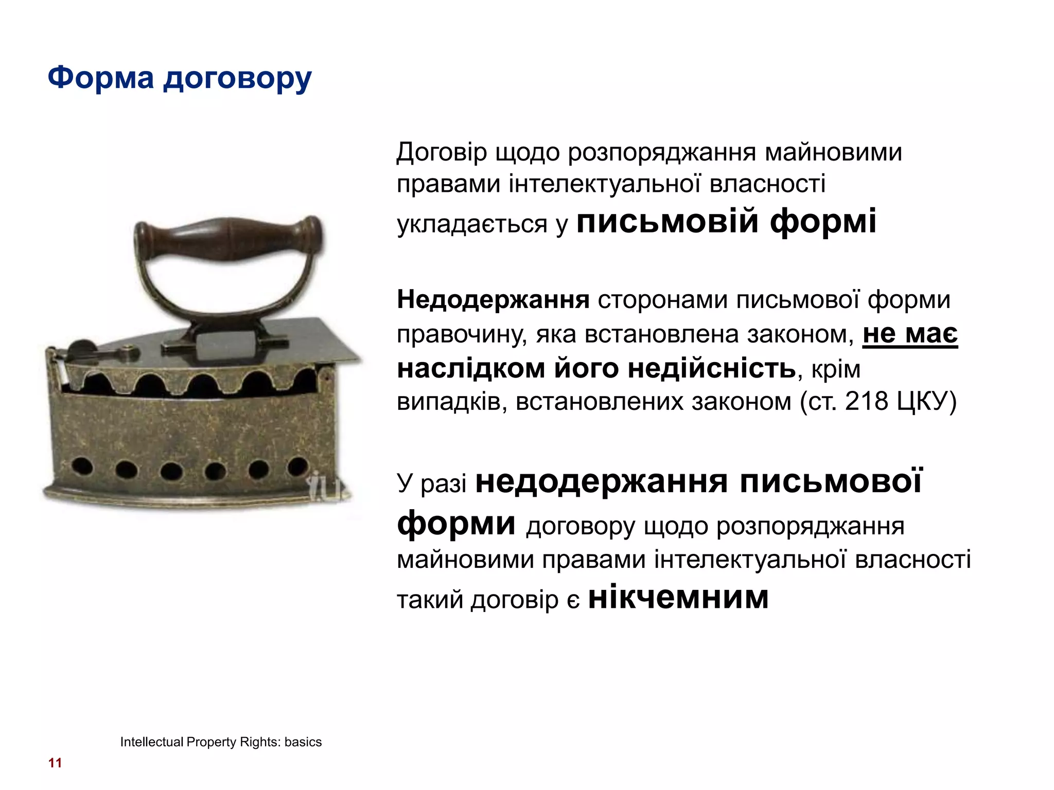 Форма договору

                                            Договір щодо розпоряджання майновими
                                            правами інтелектуальної власності
                                            укладається у письмовій      формі

                                            Недодержання сторонами письмової форми
                                            правочину, яка встановлена законом, не має
                                            наслідком його недійсність, крім
                                            випадків, встановлених законом (ст. 218 ЦКУ)


                                            У разі недодержання       письмової
                                            форми договору щодо розпоряджання
                                            майновими правами інтелектуальної власності
                                            такий договір є нікчемним




     Intellectual Property Rights: basics
11
 