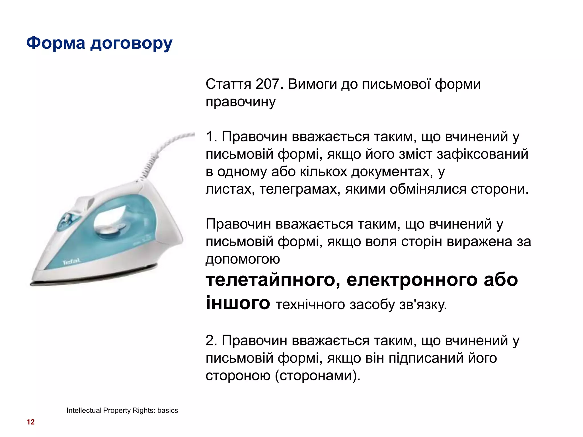 Форма договору

                                            Стаття 207. Вимоги до письмової форми
                                            правочину

                                            1. Правочин вважається таким, що вчинений у
                                            письмовій формі, якщо його зміст зафіксований
                                            в одному або кількох документах, у
                                            листах, телеграмах, якими обмінялися сторони.

                                            Правочин вважається таким, що вчинений у
                                            письмовій формі, якщо воля сторін виражена за
                                            допомогою
                                            телетайпного, електронного або
                                            іншого технічного засобу зв'язку.
                                            2. Правочин вважається таким, що вчинений у
                                            письмовій формі, якщо він підписаний його
                                            стороною (сторонами).

     Intellectual Property Rights: basics
12
 