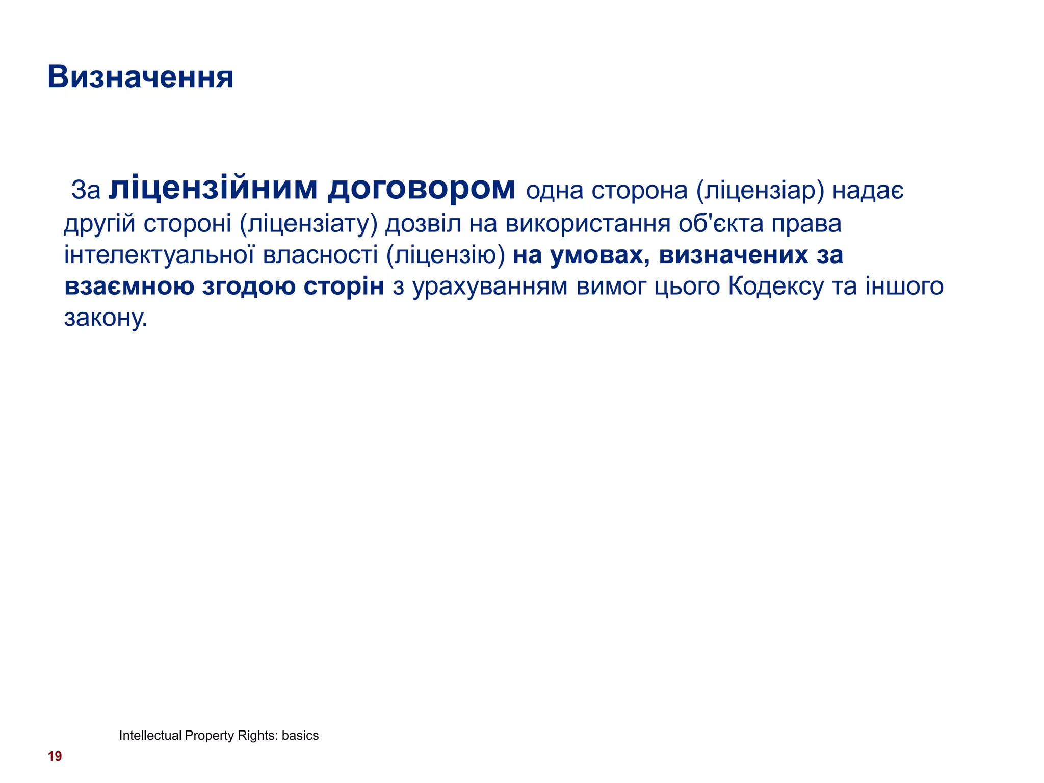 Визначення


      За ліцензійним договором одна сторона (ліцензіар) надає
     другій стороні (ліцензіату) дозвіл на використання об'єкта права
     інтелектуальної власності (ліцензію) на умовах, визначених за
     взаємною згодою сторін з урахуванням вимог цього Кодексу та іншого
     закону.




         Intellectual Property Rights: basics
19
 