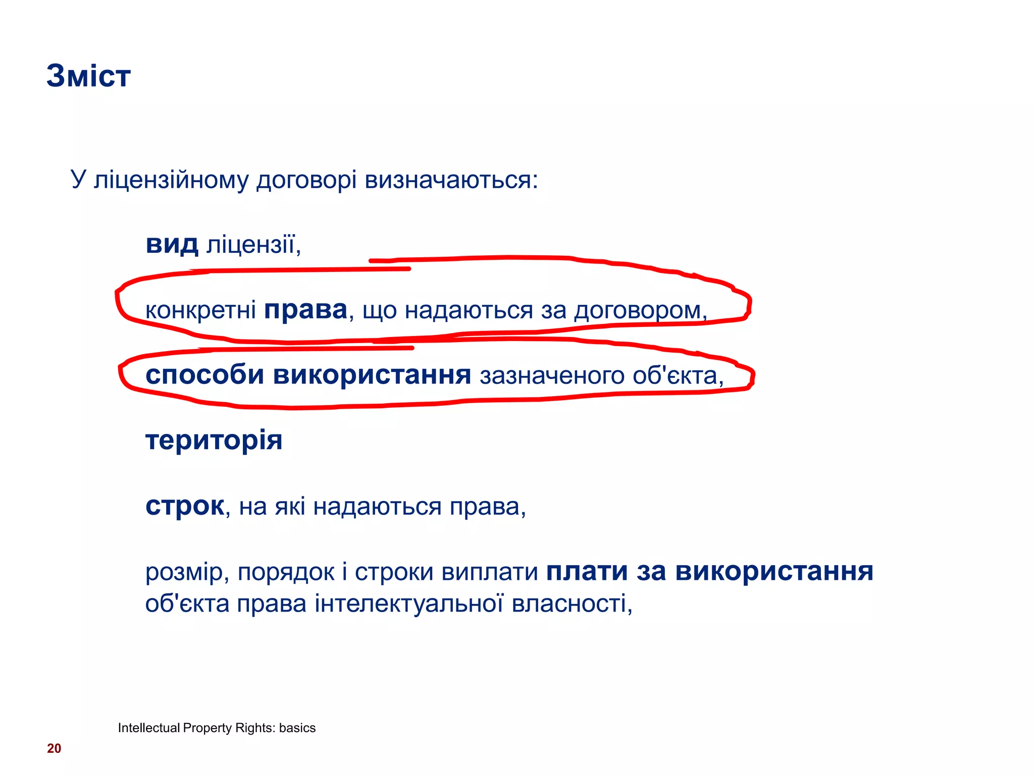 Зміст


     У ліцензійному договорі визначаються:

            вид ліцензії,

            конкретні права, що надаються за договором,

            способи використання зазначеного об'єкта,

            територія

            строк, на які надаються права,

            розмір, порядок і строки виплати плати за використання
            об'єкта права інтелектуальної власності,



        Intellectual Property Rights: basics
20
 