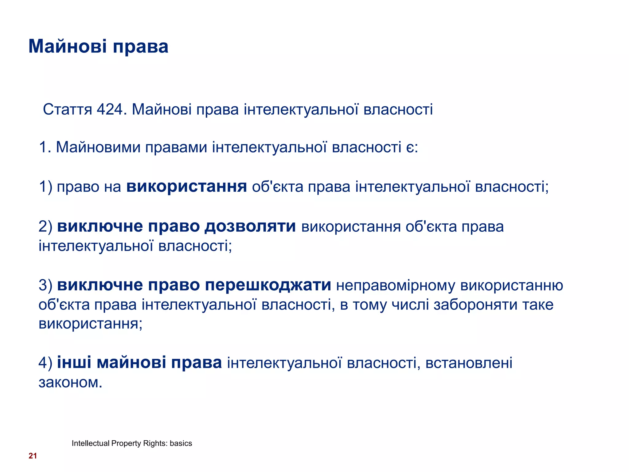 Майнові права


     Стаття 424. Майнові права інтелектуальної власності

     1. Майновими правами інтелектуальної власності є:

     1) право на використання об'єкта права інтелектуальної власності;

     2) виключне право дозволяти використання об'єкта права
     інтелектуальної власності;

     3) виключне право перешкоджати неправомірному використанню
     об'єкта права інтелектуальної власності, в тому числі забороняти таке
     використання;

     4) інші майнові права інтелектуальної власності, встановлені
     законом.


         Intellectual Property Rights: basics
21
 