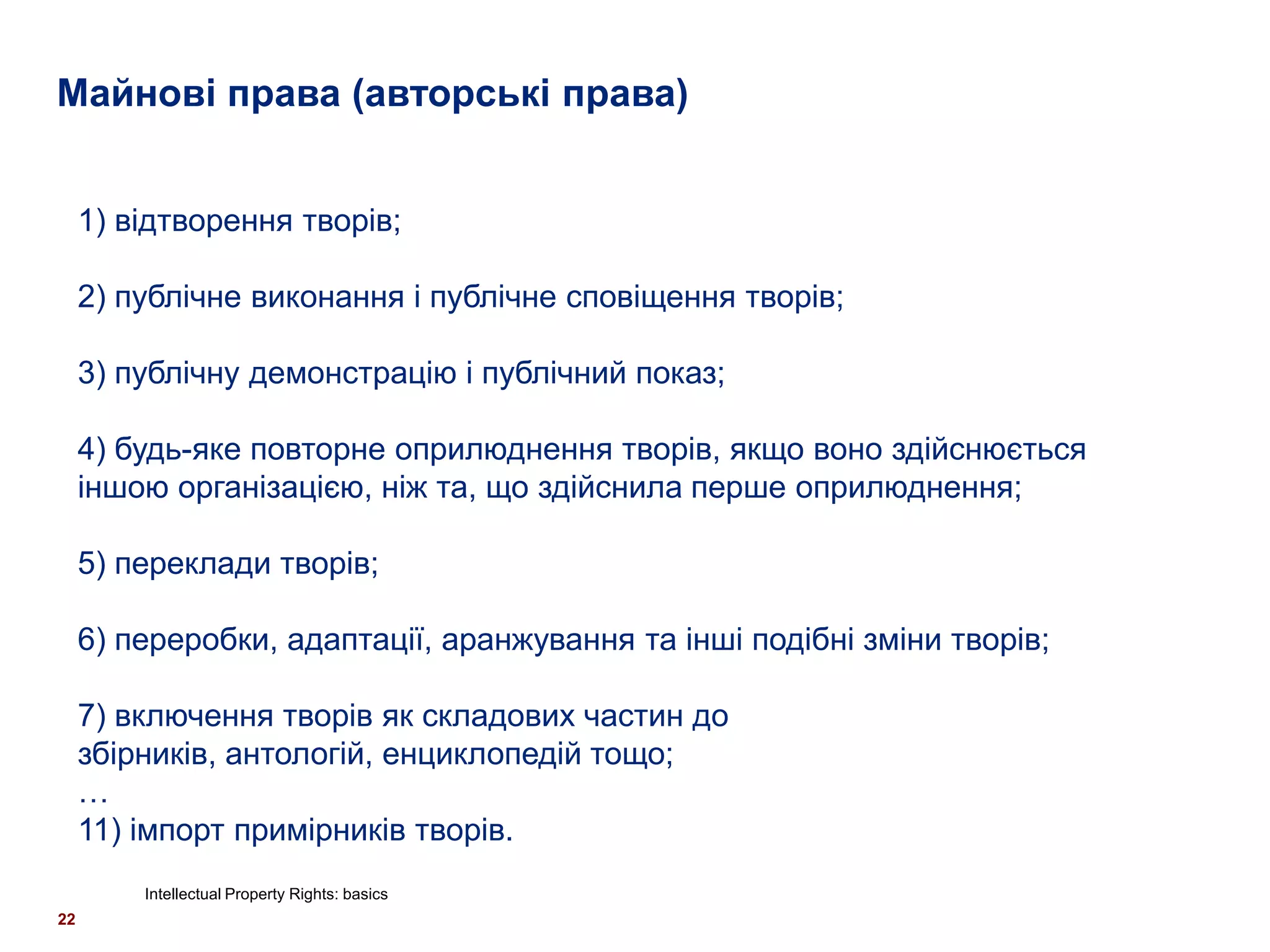 Майнові права (авторські права)


     1) відтворення творів;

     2) публічне виконання і публічне сповіщення творів;

     3) публічну демонстрацію і публічний показ;

     4) будь-яке повторне оприлюднення творів, якщо воно здійснюється
     іншою організацією, ніж та, що здійснила перше оприлюднення;

     5) переклади творів;

     6) переробки, адаптації, аранжування та інші подібні зміни творів;

     7) включення творів як складових частин до
     збірників, антологій, енциклопедій тощо;
     …
     11) імпорт примірників творів.
         Intellectual Property Rights: basics
22
 