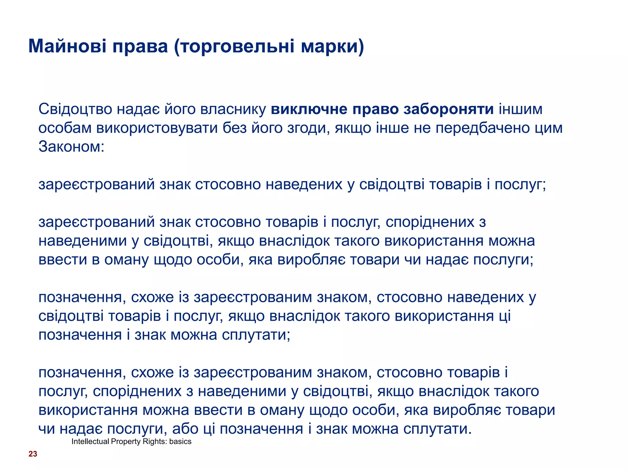 Майнові права (торговельні марки)


     Свідоцтво надає його власнику виключне право забороняти іншим
     особам використовувати без його згоди, якщо інше не передбачено цим
     Законом:

     зареєстрований знак стосовно наведених у свідоцтві товарів і послуг;

     зареєстрований знак стосовно товарів і послуг, споріднених з
     наведеними у свідоцтві, якщо внаслідок такого використання можна
     ввести в оману щодо особи, яка виробляє товари чи надає послуги;

     позначення, схоже із зареєстрованим знаком, стосовно наведених у
     свідоцтві товарів і послуг, якщо внаслідок такого використання ці
     позначення і знак можна сплутати;

     позначення, схоже із зареєстрованим знаком, стосовно товарів і
     послуг, споріднених з наведеними у свідоцтві, якщо внаслідок такого
     використання можна ввести в оману щодо особи, яка виробляє товари
     чи надає послуги, або ці позначення і знак можна сплутати.
         Intellectual Property Rights: basics
23
 