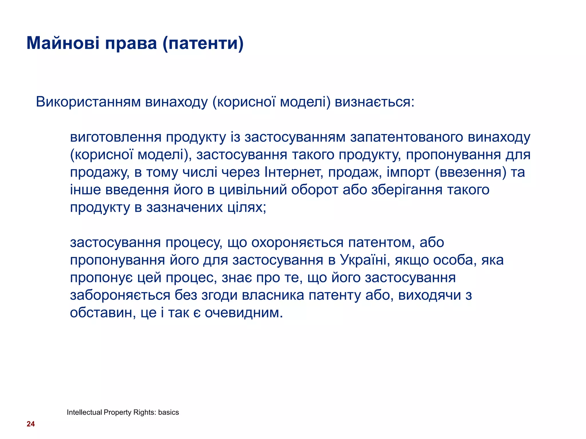 Майнові права (патенти)


     Використанням винаходу (корисної моделі) визнається:

         виготовлення продукту із застосуванням запатентованого винаходу
         (корисної моделі), застосування такого продукту, пропонування для
         продажу, в тому числі через Інтернет, продаж, імпорт (ввезення) та
         інше введення його в цивільний оборот або зберігання такого
         продукту в зазначених цілях;

         застосування процесу, що охороняється патентом, або
         пропонування його для застосування в Україні, якщо особа, яка
         пропонує цей процес, знає про те, що його застосування
         забороняється без згоди власника патенту або, виходячи з
         обставин, це і так є очевидним.




         Intellectual Property Rights: basics
24
 