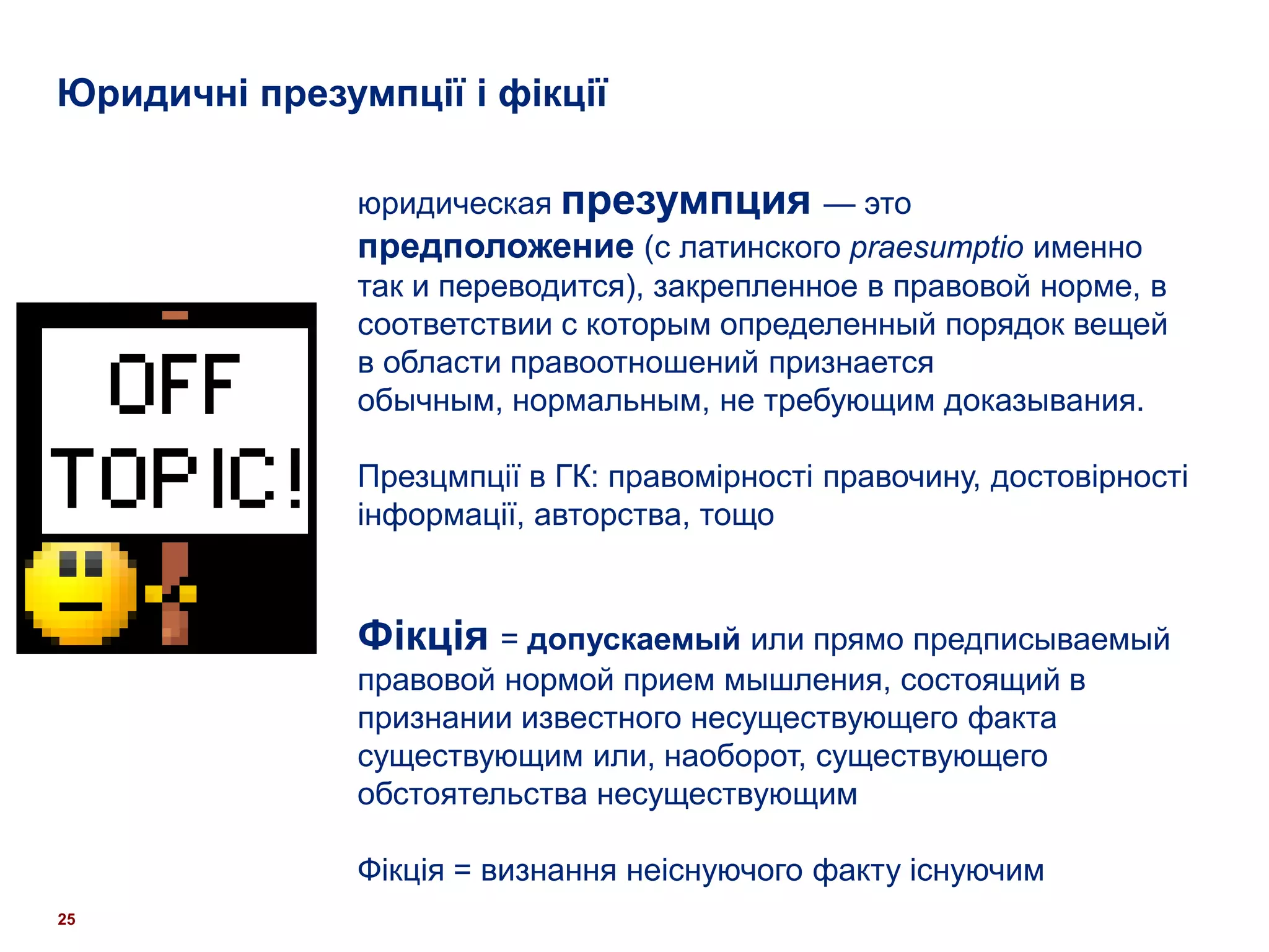 Юридичні презумпції і фікції

               юридическая презумпция — это
               предположение (с латинского praesumptio именно
               так и переводится), закрепленное в правовой норме, в
               соответствии с которым определенный порядок вещей
               в области правоотношений признается
               обычным, нормальным, не требующим доказывания.

               Презцмпції в ГК: правомірності правочину, достовірності
               інформації, авторства, тощо


               Фікція = допускаемый или прямо предписываемый
               правовой нормой прием мышления, состоящий в
               признании известного несуществующего факта
               существующим или, наоборот, существующего
               обстоятельства несуществующим

               Фікція = визнання неіснуючого факту існуючим
25
 