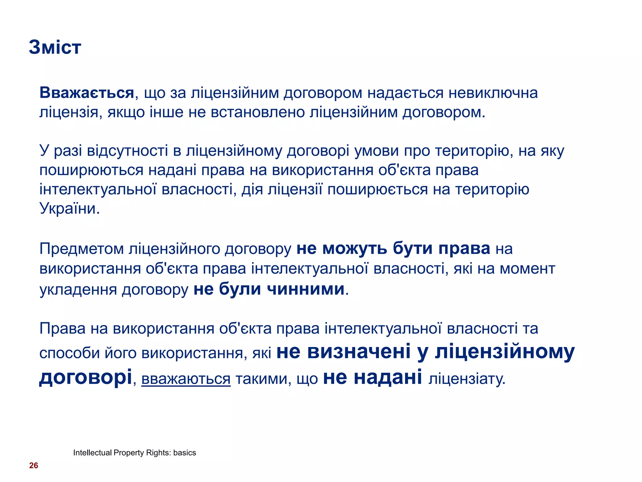 Зміст

     Вважається, що за ліцензійним договором надається невиключна
     ліцензія, якщо інше не встановлено ліцензійним договором.

     У разі відсутності в ліцензійному договорі умови про територію, на яку
     поширюються надані права на використання об'єкта права
     інтелектуальної власності, дія ліцензії поширюється на територію
     України.

     Предметом ліцензійного договору не можуть бути права на
     використання об'єкта права інтелектуальної власності, які на момент
     укладення договору не були чинними.

     Права на використання об'єкта права інтелектуальної власності та
     способи його використання, які не
                                   визначені у ліцензійному
     договорі, вважаються такими, що не надані ліцензіату.


         Intellectual Property Rights: basics
26
 