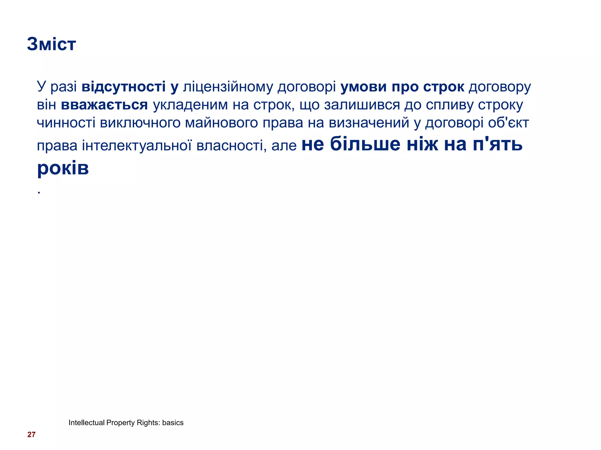 Зміст

     У разі відсутності у ліцензійному договорі умови про строк договору
     він вважається укладеним на строк, що залишився до спливу строку
     чинності виключного майнового права на визначений у договорі об'єкт
     права інтелектуальної власності, але не    більше ніж на п'ять
     років
     .




         Intellectual Property Rights: basics
27
 