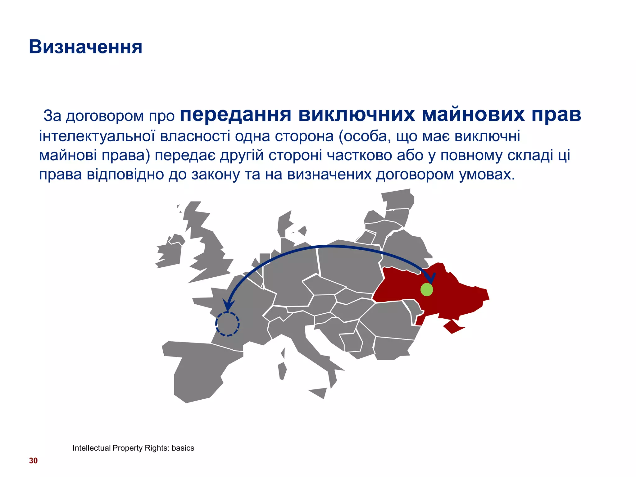 Визначення


      За договором про передання виключних майнових прав
     інтелектуальної власності одна сторона (особа, що має виключні
     майнові права) передає другій стороні частково або у повному складі ці
     права відповідно до закону та на визначених договором умовах.




         Intellectual Property Rights: basics
30
 