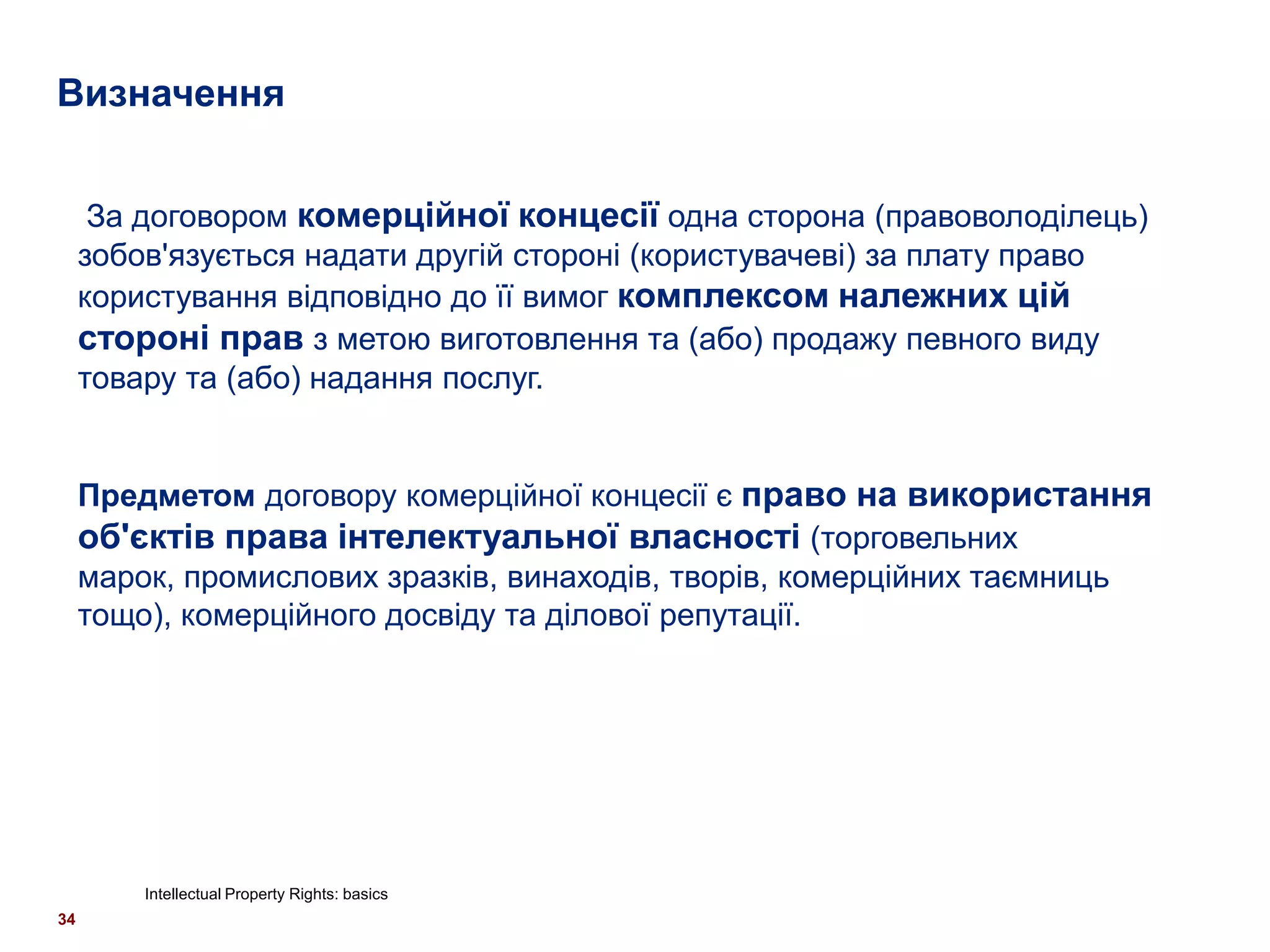 Визначення


      За договором комерційної концесії одна сторона (правоволоділець)
     зобов'язується надати другій стороні (користувачеві) за плату право
     користування відповідно до її вимог комплексом належних цій
     стороні прав з метою виготовлення та (або) продажу певного виду
     товару та (або) надання послуг.


     Предметом договору комерційної концесії є право на використання
     об'єктів права інтелектуальної власності (торговельних
     марок, промислових зразків, винаходів, творів, комерційних таємниць
     тощо), комерційного досвіду та ділової репутації.




         Intellectual Property Rights: basics
34
 