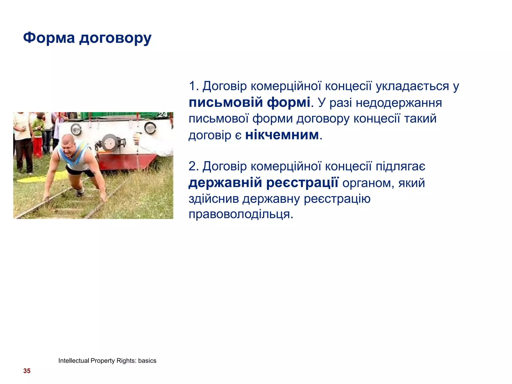 Форма договору


                                            1. Договір комерційної концесії укладається у
                                            письмовій формі. У разі недодержання
                                            письмової форми договору концесії такий
                                            договір є нікчемним.

                                            2. Договір комерційної концесії підлягає
                                            державній реєстрації органом, який
                                            здійснив державну реєстрацію
                                            правоволодільця.




     Intellectual Property Rights: basics
35
 