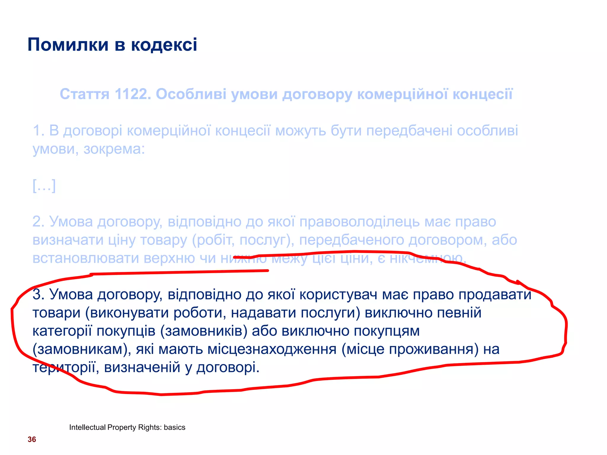 Помилки в кодексі

       Стаття 1122. Особливі умови договору комерційної концесії

 1. В договорі комерційної концесії можуть бути передбачені особливі
 умови, зокрема:

 […]

 2. Умова договору, відповідно до якої правоволоділець має право
 визначати ціну товару (робіт, послуг), передбаченого договором, або
 встановлювати верхню чи нижню межу цієї ціни, є нікчемною.

 3. Умова договору, відповідно до якої користувач має право продавати
 товари (виконувати роботи, надавати послуги) виключно певній
 категорії покупців (замовників) або виключно покупцям
 (замовникам), які мають місцезнаходження (місце проживання) на
 території, визначеній у договорі.


        Intellectual Property Rights: basics
36
 