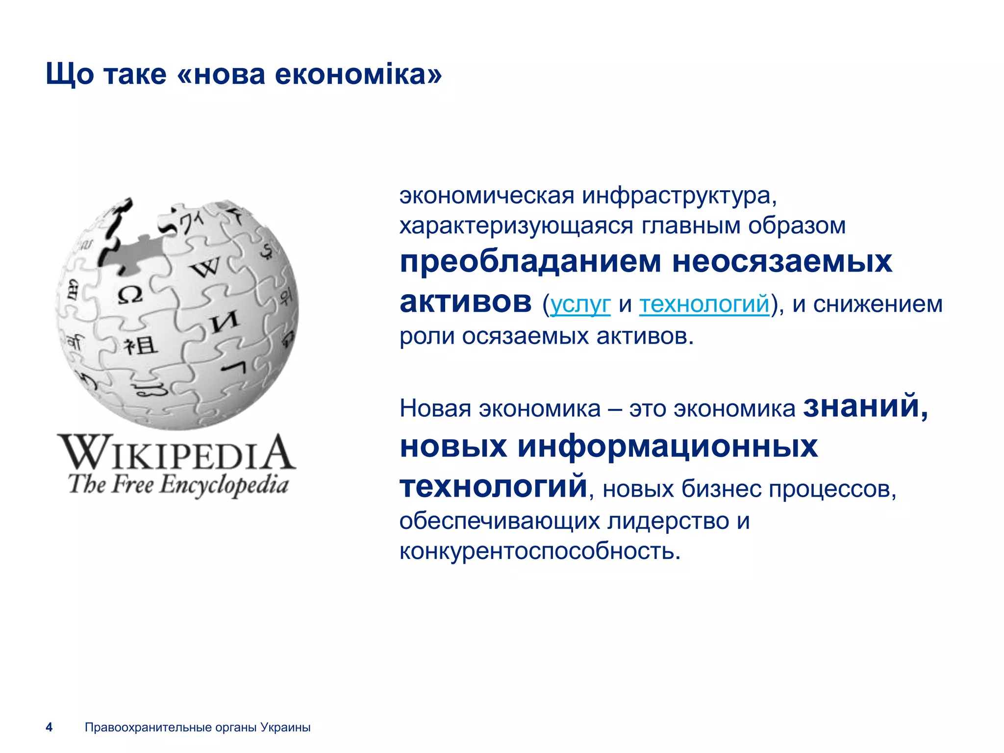 Що таке «нова економіка»


                                        экономическая инфраструктура,
                                        характеризующаяся главным образом
                                        преобладанием неосязаемых
                                        активов (услуг и технологий), и снижением
                                        роли осязаемых активов.

                                        Новая экономика – это экономика знаний,
                                        новых информационных
                                        технологий, новых бизнес процессов,
                                        обеспечивающих лидерство и
                                        конкурентоспособность.




4   Правоохранительные органы Украины
 