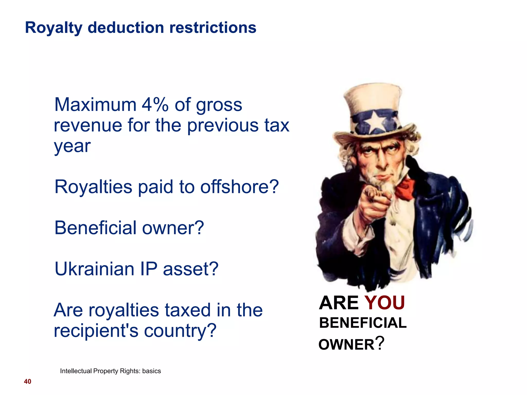 Royalty deduction restrictions



     Maximum 4% of gross
     revenue for the previous tax
     year

     Royalties paid to offshore?

     Beneficial owner?

     Ukrainian IP asset?

     Are royalties taxed in the             ARE YOU
                                            BENEFICIAL
     recipient's country?
                                            OWNER?
     Intellectual Property Rights: basics
40
 