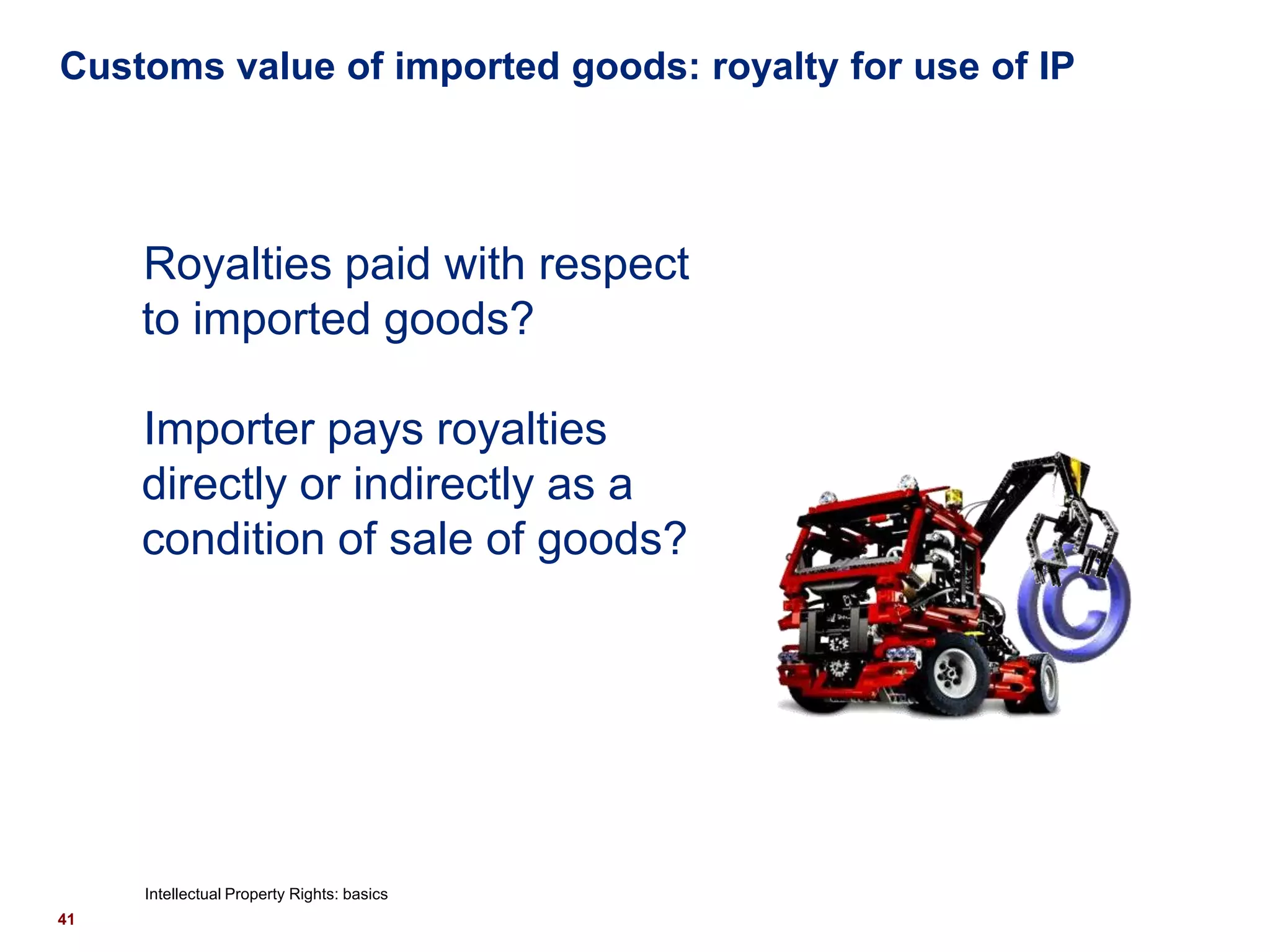 Customs value of imported goods: royalty for use of IP




     Royalties paid with respect
     to imported goods?

     Importer pays royalties
     directly or indirectly as a
     condition of sale of goods?




     Intellectual Property Rights: basics
41
 