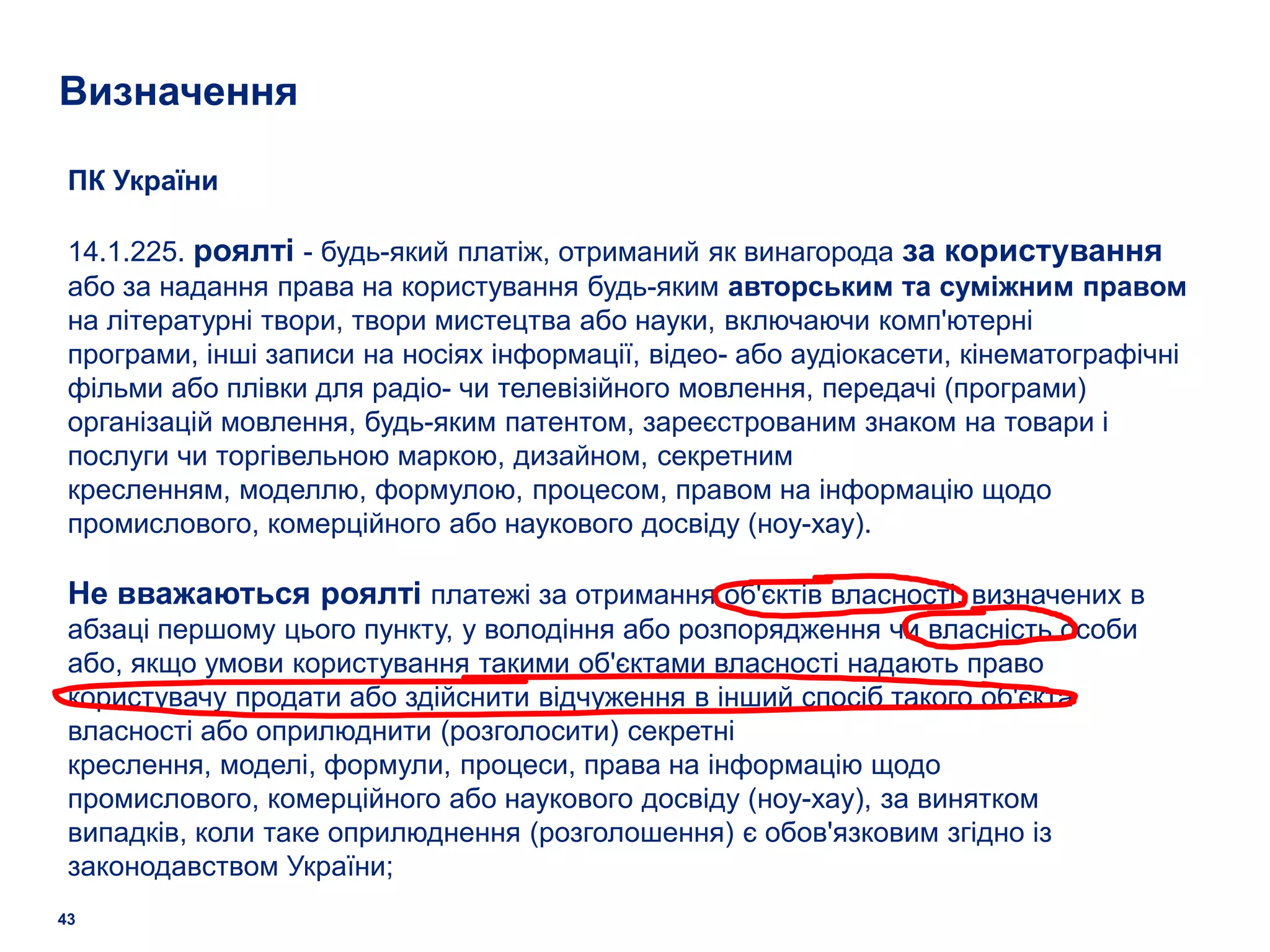 Визначення

 ПК України

 14.1.225. роялті - будь-який платіж, отриманий як винагорода за користування
 або за надання права на користування будь-яким авторським та суміжним правом
 на літературні твори, твори мистецтва або науки, включаючи комп'ютерні
 програми, інші записи на носіях інформації, відео- або аудіокасети, кінематографічні
 фільми або плівки для радіо- чи телевізійного мовлення, передачі (програми)
 організацій мовлення, будь-яким патентом, зареєстрованим знаком на товари і
 послуги чи торгівельною маркою, дизайном, секретним
 кресленням, моделлю, формулою, процесом, правом на інформацію щодо
 промислового, комерційного або наукового досвіду (ноу-хау).

 Не вважаються роялті платежі за отримання об'єктів власності, визначених в
 абзаці першому цього пункту, у володіння або розпорядження чи власність особи
 або, якщо умови користування такими об'єктами власності надають право
 користувачу продати або здійснити відчуження в інший спосіб такого об'єкта
 власності або оприлюднити (розголосити) секретні
 креслення, моделі, формули, процеси, права на інформацію щодо
 промислового, комерційного або наукового досвіду (ноу-хау), за винятком
 випадків, коли таке оприлюднення (розголошення) є обов'язковим згідно із
 законодавством України;
43
 